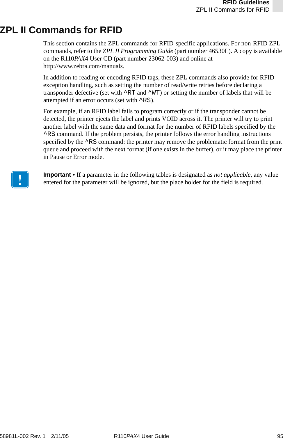 RFID GuidelinesZPL II Commands for RFID58981L-002 Rev. 1 2/11/05 R110PAX4 User Guide 95ZPL II Commands for RFIDThis section contains the ZPL commands for RFID-specific applications. For non-RFID ZPL commands, refer to the ZPL II Programming Guide (part number 46530L). A copy is available on the R110PAX4 User CD (part number 23062-003) and online at http://www.zebra.com/manuals.In addition to reading or encoding RFID tags, these ZPL commands also provide for RFID exception handling, such as setting the number of read/write retries before declaring a transponder defective (set with ^RT and ^WT) or setting the number of labels that will be attempted if an error occurs (set with ^RS).For example, if an RFID label fails to program correctly or if the transponder cannot be detected, the printer ejects the label and prints VOID across it. The printer will try to print another label with the same data and format for the number of RFID labels specified by the ^RS command. If the problem persists, the printer follows the error handling instructions specified by the ^RS command: the printer may remove the problematic format from the print queue and proceed with the next format (if one exists in the buffer), or it may place the printer in Pause or Error mode.Important • If a parameter in the following tables is designated as not applicable, any value entered for the parameter will be ignored, but the place holder for the field is required.