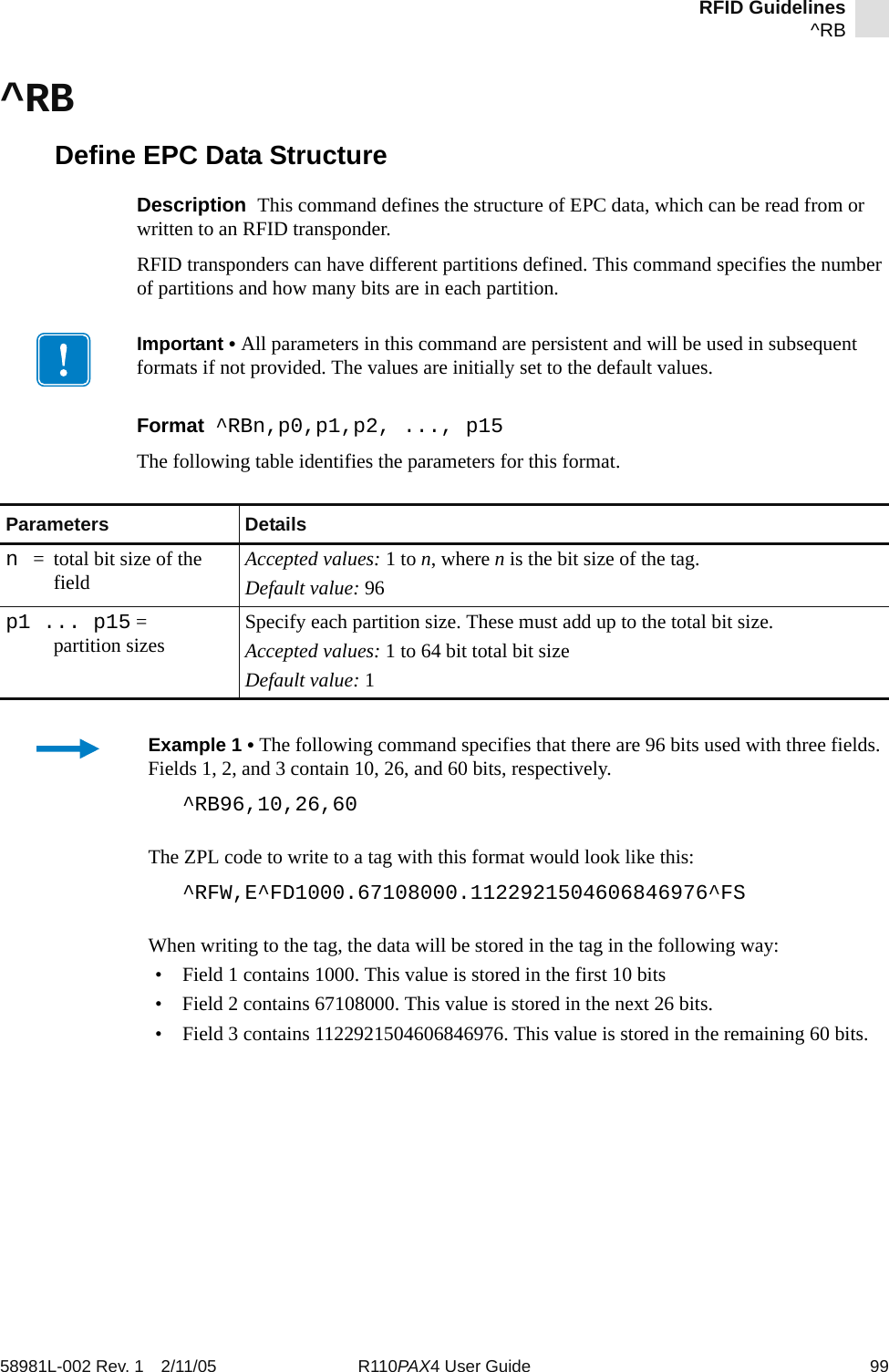 RFID Guidelines^RB58981L-002 Rev. 1 2/11/05 R110PAX4 User Guide 99^RBDefine EPC Data StructureDescription  This command defines the structure of EPC data, which can be read from or written to an RFID transponder. RFID transponders can have different partitions defined. This command specifies the number of partitions and how many bits are in each partition.Format  ^RBn,p0,p1,p2, ..., p15The following table identifies the parameters for this format.Important • All parameters in this command are persistent and will be used in subsequent formats if not provided. The values are initially set to the default values. Parameters Detailsn= total bit size of the field Accepted values: 1 to n, where n is the bit size of the tag.Default value: 96p1 ... p15 = partition sizes Specify each partition size. These must add up to the total bit size.Accepted values: 1 to 64 bit total bit sizeDefault value: 1Example 1 • The following command specifies that there are 96 bits used with three fields. Fields 1, 2, and 3 contain 10, 26, and 60 bits, respectively.^RB96,10,26,60The ZPL code to write to a tag with this format would look like this:^RFW,E^FD1000.67108000.1122921504606846976^FSWhen writing to the tag, the data will be stored in the tag in the following way:• Field 1 contains 1000. This value is stored in the first 10 bits• Field 2 contains 67108000. This value is stored in the next 26 bits.• Field 3 contains 1122921504606846976. This value is stored in the remaining 60 bits.