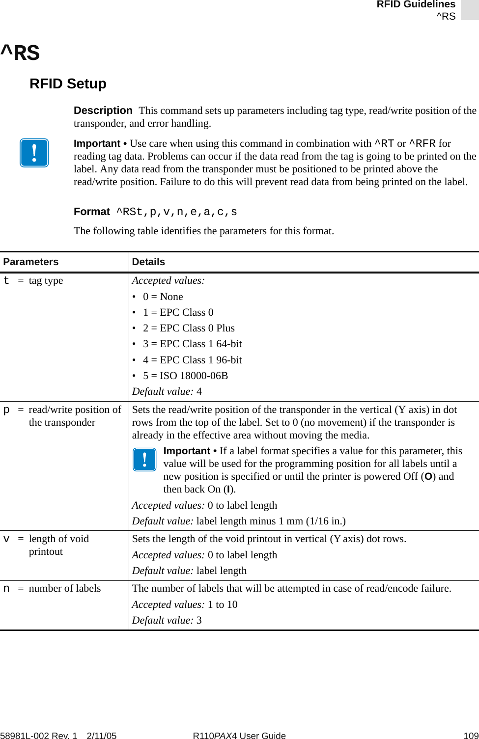 RFID Guidelines^RS58981L-002 Rev. 1 2/11/05 R110PAX4 User Guide 109^RSRFID SetupDescription  This command sets up parameters including tag type, read/write position of the transponder, and error handling.Format  ^RSt,p,v,n,e,a,c,sThe following table identifies the parameters for this format.Important • Use care when using this command in combination with ^RT or ^RFR for reading tag data. Problems can occur if the data read from the tag is going to be printed on the label. Any data read from the transponder must be positioned to be printed above the read/write position. Failure to do this will prevent read data from being printed on the label.Parameters Detailst=tag type Accepted values: •0 = None• 1 = EPC Class 0• 2 = EPC Class 0 Plus• 3 = EPC Class 1 64-bit• 4 = EPC Class 1 96-bit• 5 = ISO 18000-06BDefault value: 4p= read/write position of the transponder Sets the read/write position of the transponder in the vertical (Y axis) in dot rows from the top of the label. Set to 0 (no movement) if the transponder is already in the effective area without moving the media.Important • If a label format specifies a value for this parameter, this value will be used for the programming position for all labels until a new position is specified or until the printer is powered Off (O) and then back On (I).Accepted values: 0 to label lengthDefault value: label length minus 1 mm (1/16 in.)v= length of void printout Sets the length of the void printout in vertical (Yaxis) dot rows.Accepted values: 0 to label lengthDefault value: label lengthn= number of labels The number of labels that will be attempted in case of read/encode failure.Accepted values: 1 to 10Default value: 3