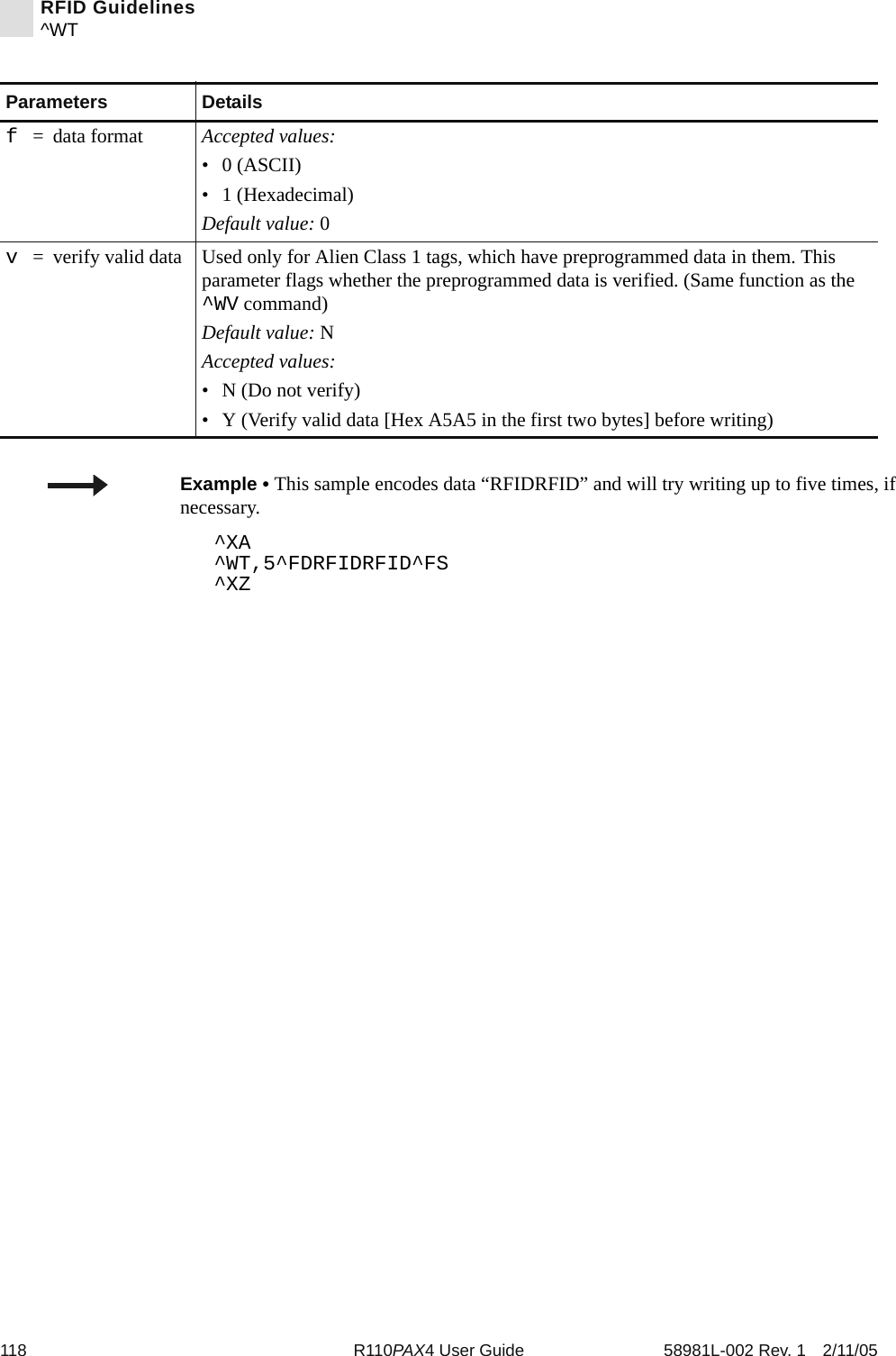 118 R110PAX4 User Guide 58981L-002 Rev. 1 2/11/05RFID Guidelines^WTf= data format Accepted values:•0 (ASCII)• 1 (Hexadecimal)Default value: 0v= verify valid data Used only for Alien Class 1 tags, which have preprogrammed data in them. This parameter flags whether the preprogrammed data is verified. (Same function as the ^WV command)Default value: NAccepted values:• N (Do not verify)• Y (Verify valid data [Hex A5A5 in the first two bytes] before writing)Parameters DetailsExample • This sample encodes data “RFIDRFID” and will try writing up to five times, if necessary.^XA^WT,5^FDRFIDRFID^FS^XZ