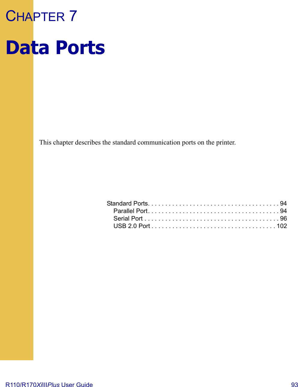 R110/R170XiIIIPlus User Guide  93CHAPTER 7Data PortsThis chapter describes the standard communication ports on the printer.Standard Ports. . . . . . . . . . . . . . . . . . . . . . . . . . . . . . . . . . . . . . 94Parallel Port. . . . . . . . . . . . . . . . . . . . . . . . . . . . . . . . . . . . . . 94Serial Port . . . . . . . . . . . . . . . . . . . . . . . . . . . . . . . . . . . . . . . 96USB 2.0 Port . . . . . . . . . . . . . . . . . . . . . . . . . . . . . . . . . . . . 102