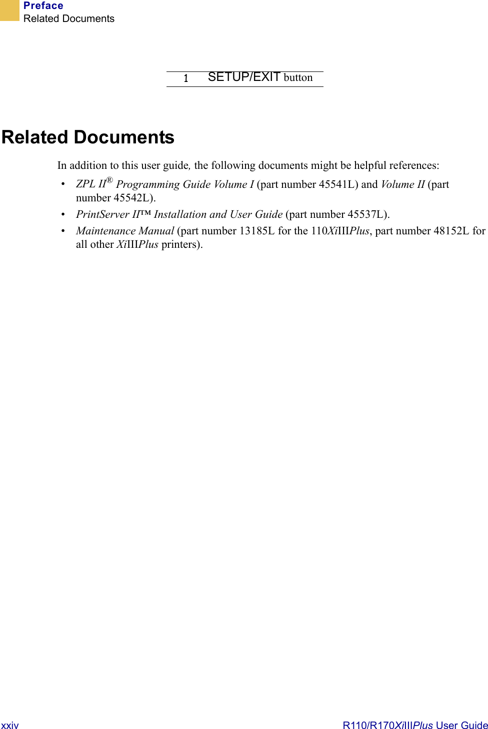 xxiv  R110/R170XiIIIPlus User GuidePrefaceRelated DocumentsRelated DocumentsIn addition to this user guide, the following documents might be helpful references:•ZPL II® Programming Guide Volume I (part number 45541L) and Vo lum e  II  (part number 45542L).•PrintServer II™ Installation and User Guide (part number 45537L). •Maintenance Manual (part number 13185L for the 110XiIIIPlus, part number 48152L for all other XiIIIPlus printers).1SETUP/EXIT button