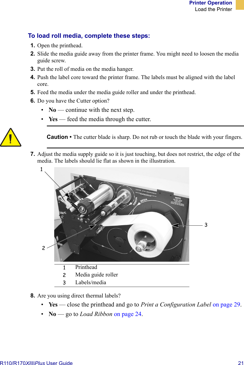 Printer OperationLoad the PrinterR110/R170XiIIIPlus User Guide  21To load roll media, complete these steps:1. Open the printhead.2. Slide the media guide away from the printer frame. You might need to loosen the media guide screw.3. Put the roll of media on the media hanger.4. Push the label core toward the printer frame. The labels must be aligned with the label core. 5. Feed the media under the media guide roller and under the printhead.6. Do you have the Cutter option?•No — continue with the next step.•Ye s  — feed the media through the cutter.7. Adjust the media supply guide so it is just touching, but does not restrict, the edge of the media. The labels should lie flat as shown in the illustration.8. Are you using direct thermal labels?•Ye s  — close the printhead and go to Print a Configuration Label on page 29.•No — go to Load Ribbon on page 24.Caution • The cutter blade is sharp. Do not rub or touch the blade with your fingers.1Printhead2Media guide roller3Labels/media123