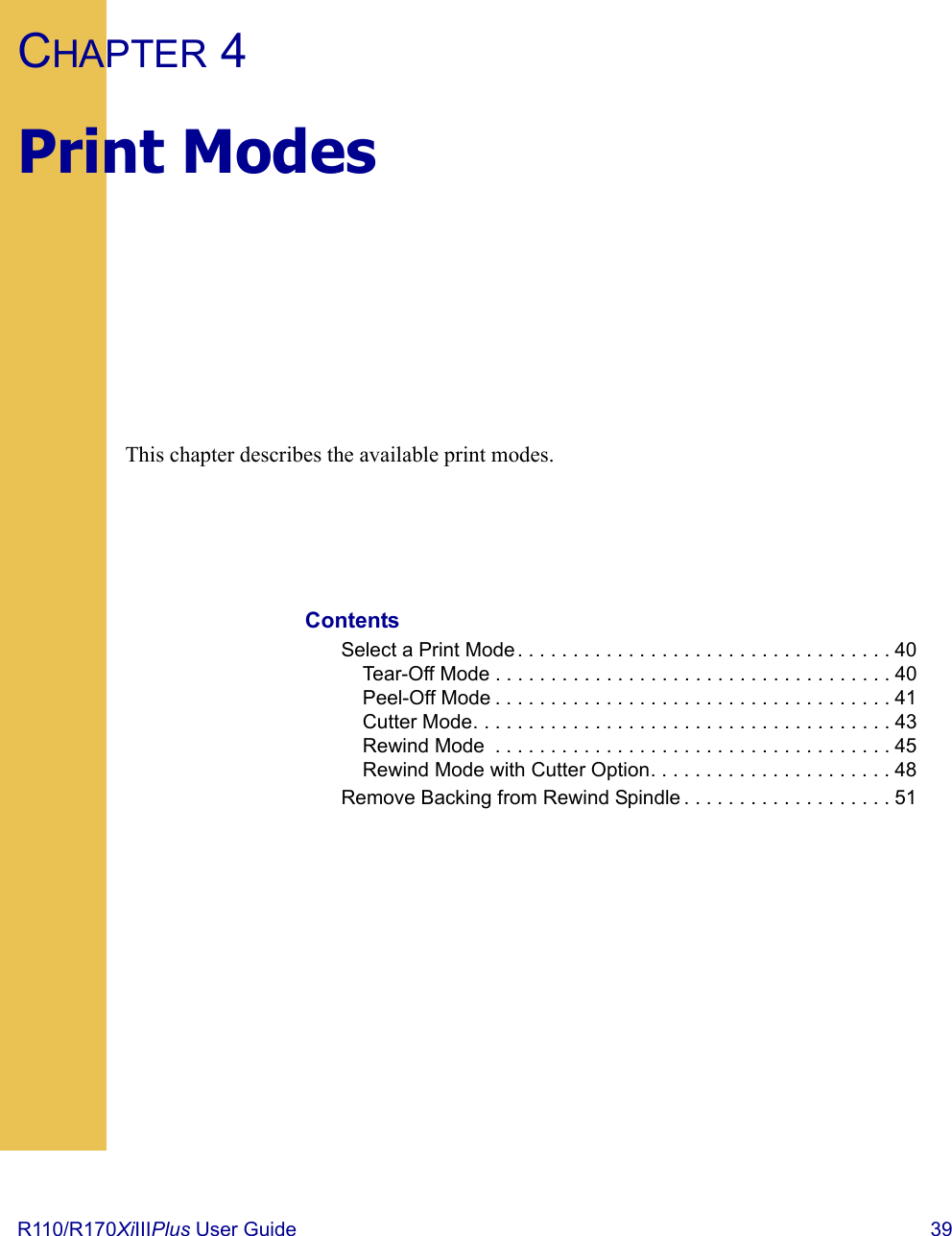 R110/R170XiIIIPlus User Guide  39CHAPTER 4Print ModesThis chapter describes the available print modes.ContentsSelect a Print Mode . . . . . . . . . . . . . . . . . . . . . . . . . . . . . . . . . . 40Tear-Off Mode . . . . . . . . . . . . . . . . . . . . . . . . . . . . . . . . . . . . 40Peel-Off Mode . . . . . . . . . . . . . . . . . . . . . . . . . . . . . . . . . . . . 41Cutter Mode. . . . . . . . . . . . . . . . . . . . . . . . . . . . . . . . . . . . . . 43Rewind Mode  . . . . . . . . . . . . . . . . . . . . . . . . . . . . . . . . . . . . 45Rewind Mode with Cutter Option. . . . . . . . . . . . . . . . . . . . . . 48Remove Backing from Rewind Spindle . . . . . . . . . . . . . . . . . . . 51