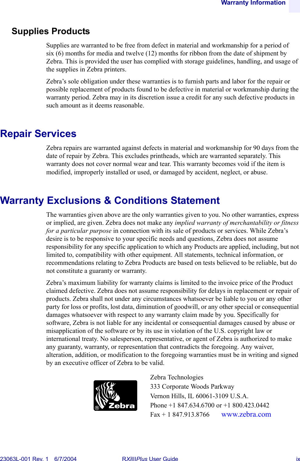 Warranty Information23063L-001 Rev. 1 6/7/2004 RXiIIIPlus User Guide ixSupplies ProductsSupplies are warranted to be free from defect in material and workmanship for a period of six (6) months for media and twelve (12) months for ribbon from the date of shipment by Zebra. This is provided the user has complied with storage guidelines, handling, and usage of the supplies in Zebra printers. Zebra’s sole obligation under these warranties is to furnish parts and labor for the repair or possible replacement of products found to be defective in material or workmanship during the warranty period. Zebra may in its discretion issue a credit for any such defective products in such amount as it deems reasonable.Repair ServicesZebra repairs are warranted against defects in material and workmanship for 90 days from the date of repair by Zebra. This excludes printheads, which are warranted separately. This warranty does not cover normal wear and tear. This warranty becomes void if the item is modified, improperly installed or used, or damaged by accident, neglect, or abuse.Warranty Exclusions &amp; Conditions StatementThe warranties given above are the only warranties given to you. No other warranties, express or implied, are given. Zebra does not make any implied warranty of merchantability or fitness for a particular purpose in connection with its sale of products or services. While Zebra’s desire is to be responsive to your specific needs and questions, Zebra does not assume responsibility for any specific application to which any Products are applied, including, but not limited to, compatibility with other equipment. All statements, technical information, or recommendations relating to Zebra Products are based on tests believed to be reliable, but do not constitute a guaranty or warranty.Zebra’s maximum liability for warranty claims is limited to the invoice price of the Product claimed defective. Zebra does not assume responsibility for delays in replacement or repair of products. Zebra shall not under any circumstances whatsoever be liable to you or any other party for loss or profits, lost data, diminution of goodwill, or any other special or consequential damages whatsoever with respect to any warranty claim made by you. Specifically for software, Zebra is not liable for any incidental or consequential damages caused by abuse or misapplication of the software or by its use in violation of the U.S. copyright law or international treaty. No salesperson, representative, or agent of Zebra is authorized to make any guaranty, warranty, or representation that contradicts the foregoing. Any waiver, alteration, addition, or modification to the foregoing warranties must be in writing and signed by an executive officer of Zebra to be valid.Zebra Technologies333 Corporate Woods ParkwayVernon Hills, IL 60061-3109 U.S.A.Phone +1 847.634.6700 or +1 800.423.0442Fax + 1 847.913.8766  www.zebra.com