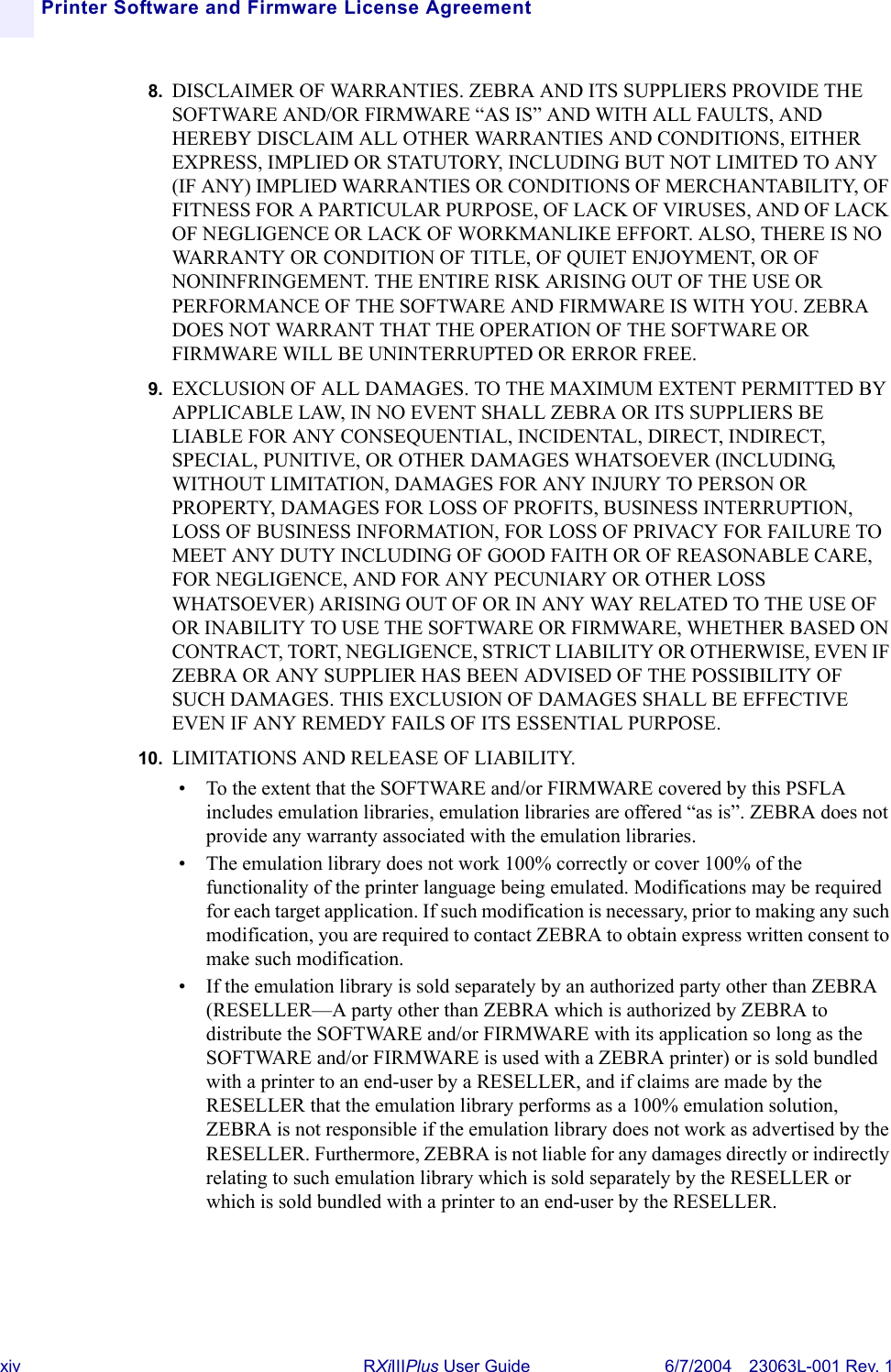 xiv RXiIIIPlus User Guide 6/7/2004 23063L-001 Rev. 1Printer Software and Firmware License Agreement8. DISCLAIMER OF WARRANTIES. ZEBRA AND ITS SUPPLIERS PROVIDE THE SOFTWARE AND/OR FIRMWARE “AS IS” AND WITH ALL FAULTS, AND HEREBY DISCLAIM ALL OTHER WARRANTIES AND CONDITIONS, EITHER EXPRESS, IMPLIED OR STATUTORY, INCLUDING BUT NOT LIMITED TO ANY (IF ANY) IMPLIED WARRANTIES OR CONDITIONS OF MERCHANTABILITY, OF FITNESS FOR A PARTICULAR PURPOSE, OF LACK OF VIRUSES, AND OF LACK OF NEGLIGENCE OR LACK OF WORKMANLIKE EFFORT. ALSO, THERE IS NO WARRANTY OR CONDITION OF TITLE, OF QUIET ENJOYMENT, OR OF NONINFRINGEMENT. THE ENTIRE RISK ARISING OUT OF THE USE OR PERFORMANCE OF THE SOFTWARE AND FIRMWARE IS WITH YOU. ZEBRA DOES NOT WARRANT THAT THE OPERATION OF THE SOFTWARE OR FIRMWARE WILL BE UNINTERRUPTED OR ERROR FREE.9. EXCLUSION OF ALL DAMAGES. TO THE MAXIMUM EXTENT PERMITTED BY APPLICABLE LAW, IN NO EVENT SHALL ZEBRA OR ITS SUPPLIERS BE LIABLE FOR ANY CONSEQUENTIAL, INCIDENTAL, DIRECT, INDIRECT, SPECIAL, PUNITIVE, OR OTHER DAMAGES WHATSOEVER (INCLUDING, WITHOUT LIMITATION, DAMAGES FOR ANY INJURY TO PERSON OR PROPERTY, DAMAGES FOR LOSS OF PROFITS, BUSINESS INTERRUPTION, LOSS OF BUSINESS INFORMATION, FOR LOSS OF PRIVACY FOR FAILURE TO MEET ANY DUTY INCLUDING OF GOOD FAITH OR OF REASONABLE CARE, FOR NEGLIGENCE, AND FOR ANY PECUNIARY OR OTHER LOSS WHATSOEVER) ARISING OUT OF OR IN ANY WAY RELATED TO THE USE OF OR INABILITY TO USE THE SOFTWARE OR FIRMWARE, WHETHER BASED ON CONTRACT, TORT, NEGLIGENCE, STRICT LIABILITY OR OTHERWISE, EVEN IF ZEBRA OR ANY SUPPLIER HAS BEEN ADVISED OF THE POSSIBILITY OF SUCH DAMAGES. THIS EXCLUSION OF DAMAGES SHALL BE EFFECTIVE EVEN IF ANY REMEDY FAILS OF ITS ESSENTIAL PURPOSE.10. LIMITATIONS AND RELEASE OF LIABILITY.• To the extent that the SOFTWARE and/or FIRMWARE covered by this PSFLA includes emulation libraries, emulation libraries are offered “as is”. ZEBRA does not provide any warranty associated with the emulation libraries.• The emulation library does not work 100% correctly or cover 100% of the functionality of the printer language being emulated. Modifications may be required for each target application. If such modification is necessary, prior to making any such modification, you are required to contact ZEBRA to obtain express written consent to make such modification.• If the emulation library is sold separately by an authorized party other than ZEBRA (RESELLER—A party other than ZEBRA which is authorized by ZEBRA to distribute the SOFTWARE and/or FIRMWARE with its application so long as the SOFTWARE and/or FIRMWARE is used with a ZEBRA printer) or is sold bundled with a printer to an end-user by a RESELLER, and if claims are made by the RESELLER that the emulation library performs as a 100% emulation solution, ZEBRA is not responsible if the emulation library does not work as advertised by the RESELLER. Furthermore, ZEBRA is not liable for any damages directly or indirectly relating to such emulation library which is sold separately by the RESELLER or which is sold bundled with a printer to an end-user by the RESELLER.