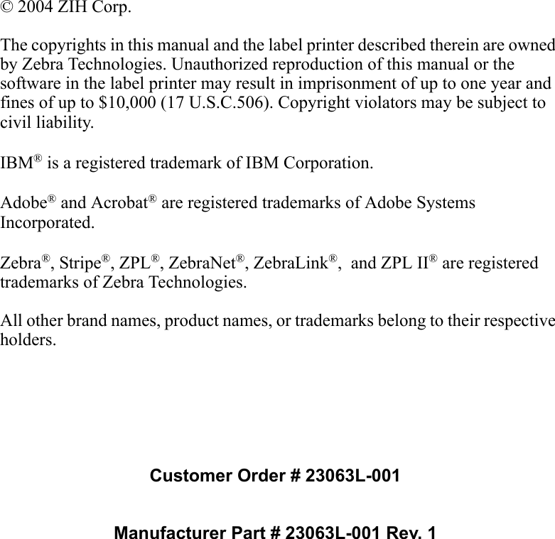 © 2004 ZIH Corp.The copyrights in this manual and the label printer described therein are owned by Zebra Technologies. Unauthorized reproduction of this manual or the software in the label printer may result in imprisonment of up to one year and fines of up to $10,000 (17 U.S.C.506). Copyright violators may be subject to civil liability.IBM® is a registered trademark of IBM Corporation. Adobe® and Acrobat® are registered trademarks of Adobe Systems Incorporated.  Zebra®, Stripe®, ZPL®, ZebraNet®, ZebraLink®,  and ZPL II® are registered trademarks of Zebra Technologies.All other brand names, product names, or trademarks belong to their respective holders.Customer Order # 23063L-001Manufacturer Part # 23063L-001 Rev. 1