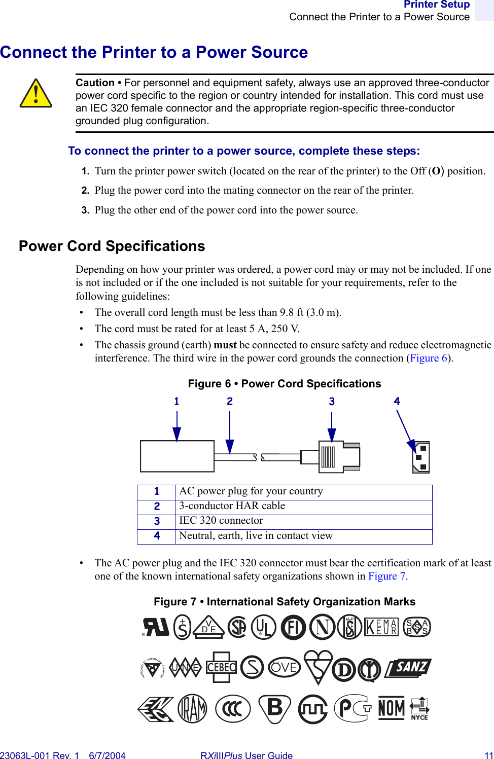 Printer SetupConnect the Printer to a Power Source23063L-001 Rev. 1 6/7/2004 RXiIIIPlus User Guide 11Connect the Printer to a Power SourceTo connect the printer to a power source, complete these steps:1. Turn the printer power switch (located on the rear of the printer) to the Off (O) position.2. Plug the power cord into the mating connector on the rear of the printer.3. Plug the other end of the power cord into the power source.Power Cord SpecificationsDepending on how your printer was ordered, a power cord may or may not be included. If one is not included or if the one included is not suitable for your requirements, refer to the following guidelines:• The overall cord length must be less than 9.8 ft (3.0 m).• The cord must be rated for at least 5 A, 250 V.• The chassis ground (earth) must be connected to ensure safety and reduce electromagnetic interference. The third wire in the power cord grounds the connection (Figure 6).Figure 6 • Power Cord Specifications• The AC power plug and the IEC 320 connector must bear the certification mark of at least one of the known international safety organizations shown in Figure 7.Figure 7 • International Safety Organization MarksCaution • For personnel and equipment safety, always use an approved three-conductor power cord specific to the region or country intended for installation. This cord must use an IEC 320 female connector and the appropriate region-specific three-conductor grounded plug configuration.1AC power plug for your country23-conductor HAR cable3IEC 320 connector4Neutral, earth, live in contact view1 2 3 4+R