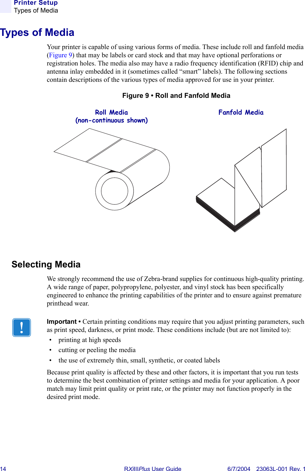 14 RXiIIIPlus User Guide 6/7/2004 23063L-001 Rev. 1Printer SetupTypes of MediaTypes of MediaYour printer is capable of using various forms of media. These include roll and fanfold media (Figure 9) that may be labels or card stock and that may have optional perforations or registration holes. The media also may have a radio frequency identification (RFID) chip and antenna inlay embedded in it (sometimes called “smart” labels). The following sections contain descriptions of the various types of media approved for use in your printer.Figure 9 • Roll and Fanfold MediaSelecting MediaWe strongly recommend the use of Zebra-brand supplies for continuous high-quality printing. A wide range of paper, polypropylene, polyester, and vinyl stock has been specifically engineered to enhance the printing capabilities of the printer and to ensure against premature printhead wear.Roll Media(non-continuous shown)Fanfold MediaImportant • Certain printing conditions may require that you adjust printing parameters, such as print speed, darkness, or print mode. These conditions include (but are not limited to):• printing at high speeds• cutting or peeling the media• the use of extremely thin, small, synthetic, or coated labelsBecause print quality is affected by these and other factors, it is important that you run tests to determine the best combination of printer settings and media for your application. A poor match may limit print quality or print rate, or the printer may not function properly in the desired print mode.