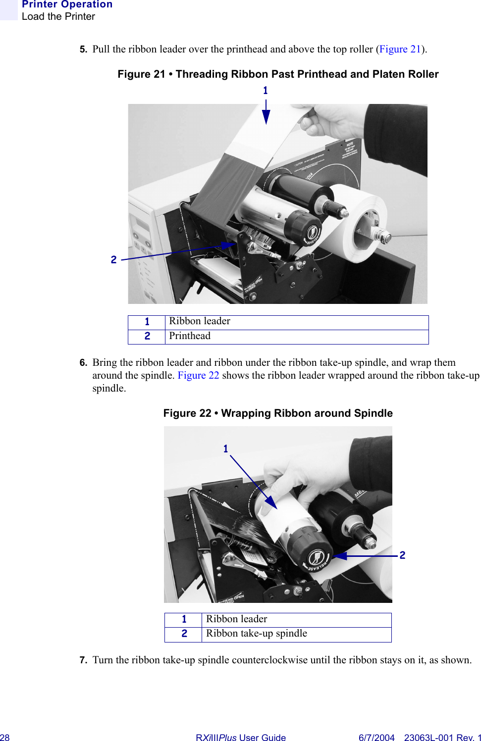28 RXiIIIPlus User Guide 6/7/2004 23063L-001 Rev. 1Printer OperationLoad the Printer5. Pull the ribbon leader over the printhead and above the top roller (Figure 21).Figure 21 • Threading Ribbon Past Printhead and Platen Roller6. Bring the ribbon leader and ribbon under the ribbon take-up spindle, and wrap them around the spindle. Figure 22 shows the ribbon leader wrapped around the ribbon take-up spindle.Figure 22 • Wrapping Ribbon around Spindle7. Turn the ribbon take-up spindle counterclockwise until the ribbon stays on it, as shown.1Ribbon leader2Printhead1Ribbon leader2Ribbon take-up spindle1212