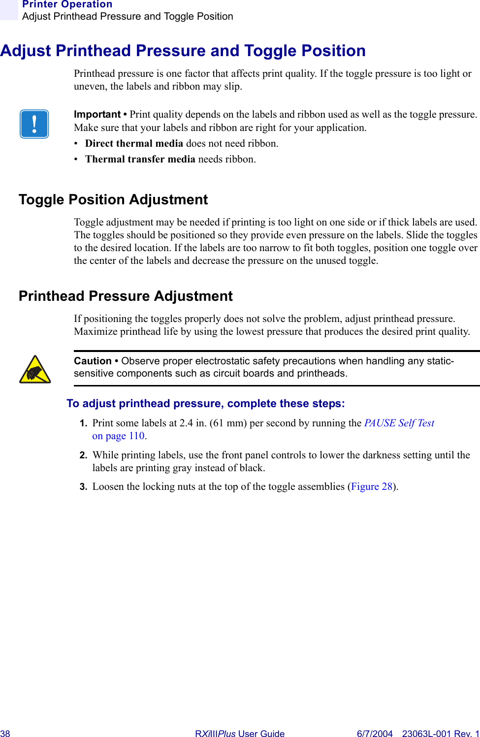 38 RXiIIIPlus User Guide 6/7/2004 23063L-001 Rev. 1Printer OperationAdjust Printhead Pressure and Toggle PositionAdjust Printhead Pressure and Toggle PositionPrinthead pressure is one factor that affects print quality. If the toggle pressure is too light or uneven, the labels and ribbon may slip.Toggle Position AdjustmentToggle adjustment may be needed if printing is too light on one side or if thick labels are used. The toggles should be positioned so they provide even pressure on the labels. Slide the toggles to the desired location. If the labels are too narrow to fit both toggles, position one toggle over the center of the labels and decrease the pressure on the unused toggle.Printhead Pressure AdjustmentIf positioning the toggles properly does not solve the problem, adjust printhead pressure. Maximize printhead life by using the lowest pressure that produces the desired print quality.To adjust printhead pressure, complete these steps:1. Print some labels at 2.4 in. (61 mm) per second by running the PA U S E  S e l f  Tes t  on page 110.2. While printing labels, use the front panel controls to lower the darkness setting until the labels are printing gray instead of black.3. Loosen the locking nuts at the top of the toggle assemblies (Figure 28).Important • Print quality depends on the labels and ribbon used as well as the toggle pressure. Make sure that your labels and ribbon are right for your application. •Direct thermal media does not need ribbon.•Thermal transfer media needs ribbon.Caution • Observe proper electrostatic safety precautions when handling any static-sensitive components such as circuit boards and printheads.