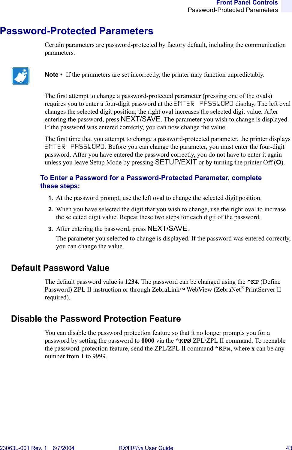 Front Panel ControlsPassword-Protected Parameters23063L-001 Rev. 1 6/7/2004 RXiIIIPlus User Guide 43Password-Protected ParametersCertain parameters are password-protected by factory default, including the communication parameters.The first attempt to change a password-protected parameter (pressing one of the ovals) requires you to enter a four-digit password at the ENTER PASSWORD display. The left oval changes the selected digit position; the right oval increases the selected digit value. After entering the password, press NEXT/SAVE. The parameter you wish to change is displayed. If the password was entered correctly, you can now change the value.The first time that you attempt to change a password-protected parameter, the printer displays ENTER PASSWORD. Before you can change the parameter, you must enter the four-digit password. After you have entered the password correctly, you do not have to enter it again unless you leave Setup Mode by pressing SETUP/EXIT or by turning the printer Off (O).To Enter a Password for a Password-Protected Parameter, complete these steps:1. At the password prompt, use the left oval to change the selected digit position.2. When you have selected the digit that you wish to change, use the right oval to increase the selected digit value. Repeat these two steps for each digit of the password.3. After entering the password, press NEXT/SAVE.The parameter you selected to change is displayed. If the password was entered correctly, you can change the value.Default Password ValueThe default password value is 1234. The password can be changed using the ^KP (Define Password) ZPL II instruction or through ZebraLink™ WebView (ZebraNet®PrintServer II required).Disable the Password Protection FeatureYou can disable the password protection feature so that it no longer prompts you for a password by setting the password to 0000 via the ^KPØ ZPL/ZPL II command. To reenable the password-protection feature, send the ZPL/ZPL II command ^KPx, where x can be any number from 1 to 9999.Note •  If the parameters are set incorrectly, the printer may function unpredictably.