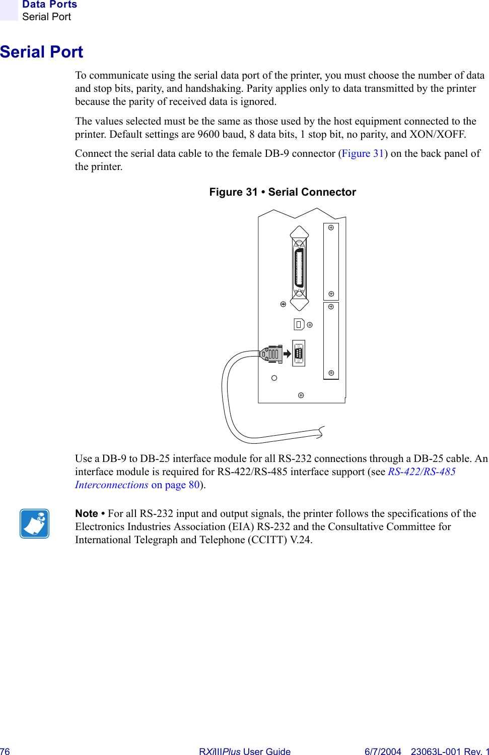 76 RXiIIIPlus User Guide 6/7/2004 23063L-001 Rev. 1Data PortsSerial PortSerial PortTo communicate using the serial data port of the printer, you must choose the number of data and stop bits, parity, and handshaking. Parity applies only to data transmitted by the printer because the parity of received data is ignored.The values selected must be the same as those used by the host equipment connected to the printer. Default settings are 9600 baud, 8 data bits, 1 stop bit, no parity, and XON/XOFF.Connect the serial data cable to the female DB-9 connector (Figure 31) on the back panel of the printer.Figure 31 • Serial ConnectorUse a DB-9 to DB-25 interface module for all RS-232 connections through a DB-25 cable. An interface module is required for RS-422/RS-485 interface support (see RS-422/RS-485 Interconnections on page 80).Note • For all RS-232 input and output signals, the printer follows the specifications of the Electronics Industries Association (EIA) RS-232 and the Consultative Committee for International Telegraph and Telephone (CCITT) V.24.