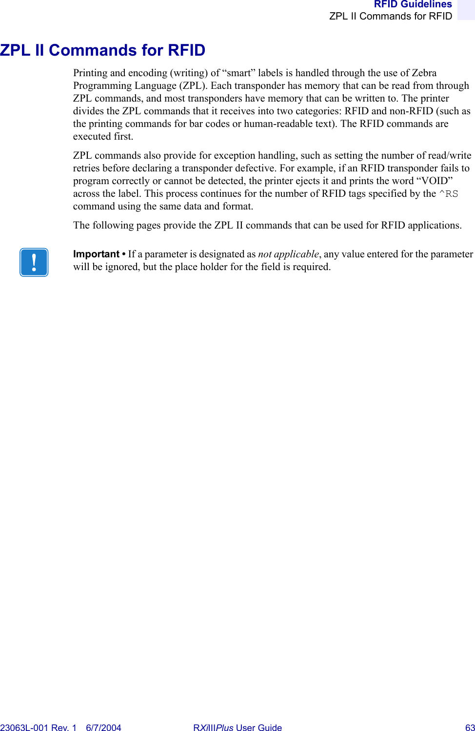 RFID GuidelinesZPL II Commands for RFID23063L-001 Rev. 1 6/7/2004 RXiIIIPlus User Guide 63ZPL II Commands for RFIDPrinting and encoding (writing) of “smart” labels is handled through the use of Zebra Programming Language (ZPL). Each transponder has memory that can be read from through ZPL commands, and most transponders have memory that can be written to. The printer divides the ZPL commands that it receives into two categories: RFID and non-RFID (such as the printing commands for bar codes or human-readable text). The RFID commands are executed first.ZPL commands also provide for exception handling, such as setting the number of read/write retries before declaring a transponder defective. For example, if an RFID transponder fails to program correctly or cannot be detected, the printer ejects it and prints the word “VOID” across the label. This process continues for the number of RFID tags specified by the ^RS command using the same data and format.The following pages provide the ZPL II commands that can be used for RFID applications.Important • If a parameter is designated as not applicable, any value entered for the parameter will be ignored, but the place holder for the field is required.