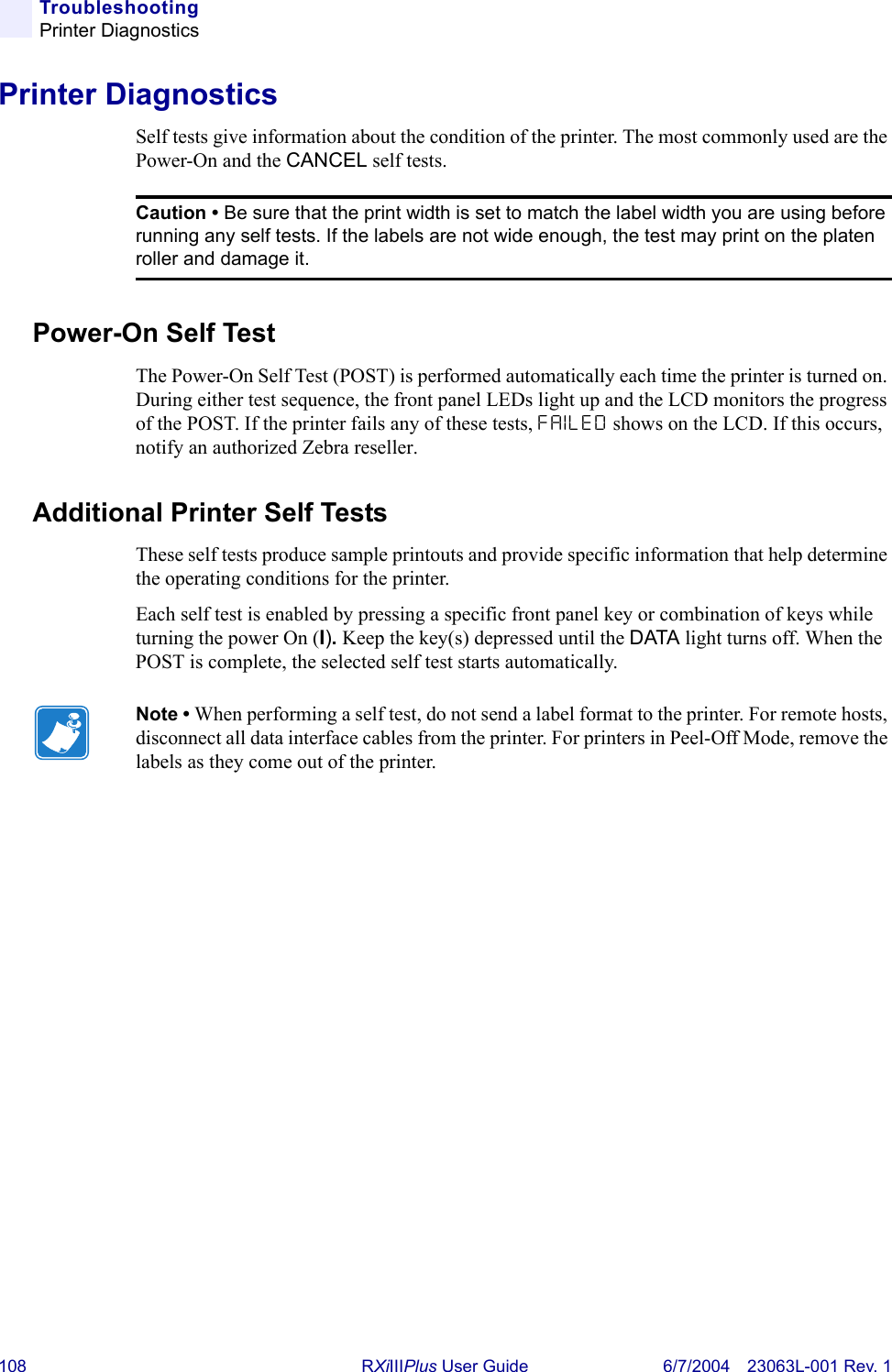 108 RXiIIIPlus User Guide 6/7/2004 23063L-001 Rev. 1TroubleshootingPrinter DiagnosticsPrinter DiagnosticsSelf tests give information about the condition of the printer. The most commonly used are the Power-On and the CANCEL self tests.Power-On Self TestThe Power-On Self Test (POST) is performed automatically each time the printer is turned on. During either test sequence, the front panel LEDs light up and the LCD monitors the progress of the POST. If the printer fails any of these tests, FAILED shows on the LCD. If this occurs, notify an authorized Zebra reseller.Additional Printer Self TestsThese self tests produce sample printouts and provide specific information that help determine the operating conditions for the printer.Each self test is enabled by pressing a specific front panel key or combination of keys while turning the power On (I). Keep the key(s) depressed until the DATA light turns off. When the POST is complete, the selected self test starts automatically.Caution • Be sure that the print width is set to match the label width you are using before running any self tests. If the labels are not wide enough, the test may print on the platen roller and damage it.Note • When performing a self test, do not send a label format to the printer. For remote hosts, disconnect all data interface cables from the printer. For printers in Peel-Off Mode, remove the labels as they come out of the printer.