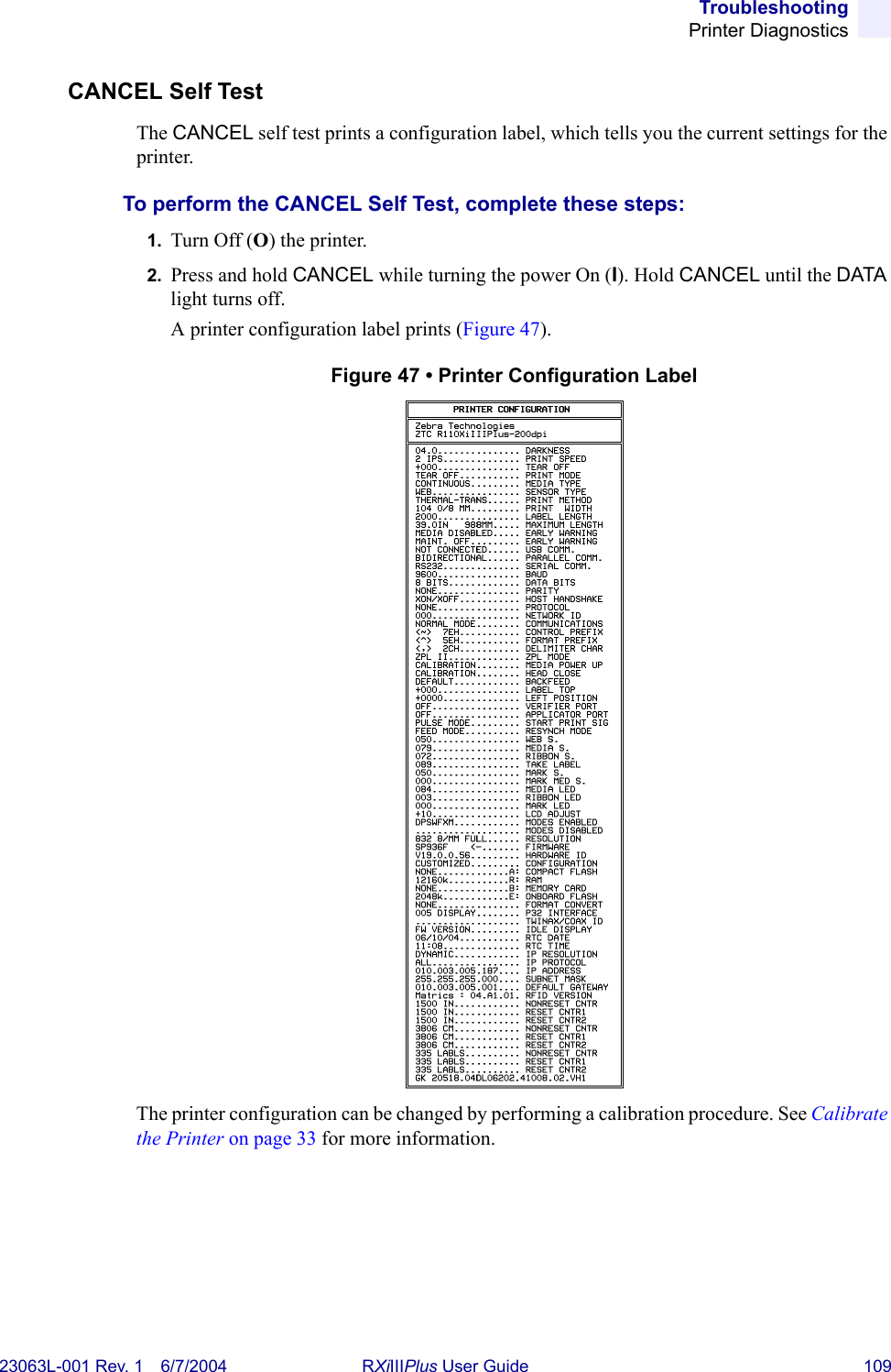 TroubleshootingPrinter Diagnostics23063L-001 Rev. 1 6/7/2004 RXiIIIPlus User Guide 109CANCEL Self TestThe CANCEL self test prints a configuration label, which tells you the current settings for the printer.To perform the CANCEL Self Test, complete these steps:1. Turn Off (O) the printer.2. Press and hold CANCEL while turning the power On (I). Hold CANCEL until the DATA light turns off. A printer configuration label prints (Figure 47).Figure 47 • Printer Configuration LabelThe printer configuration can be changed by performing a calibration procedure. See Calibrate the Printer on page 33 for more information.