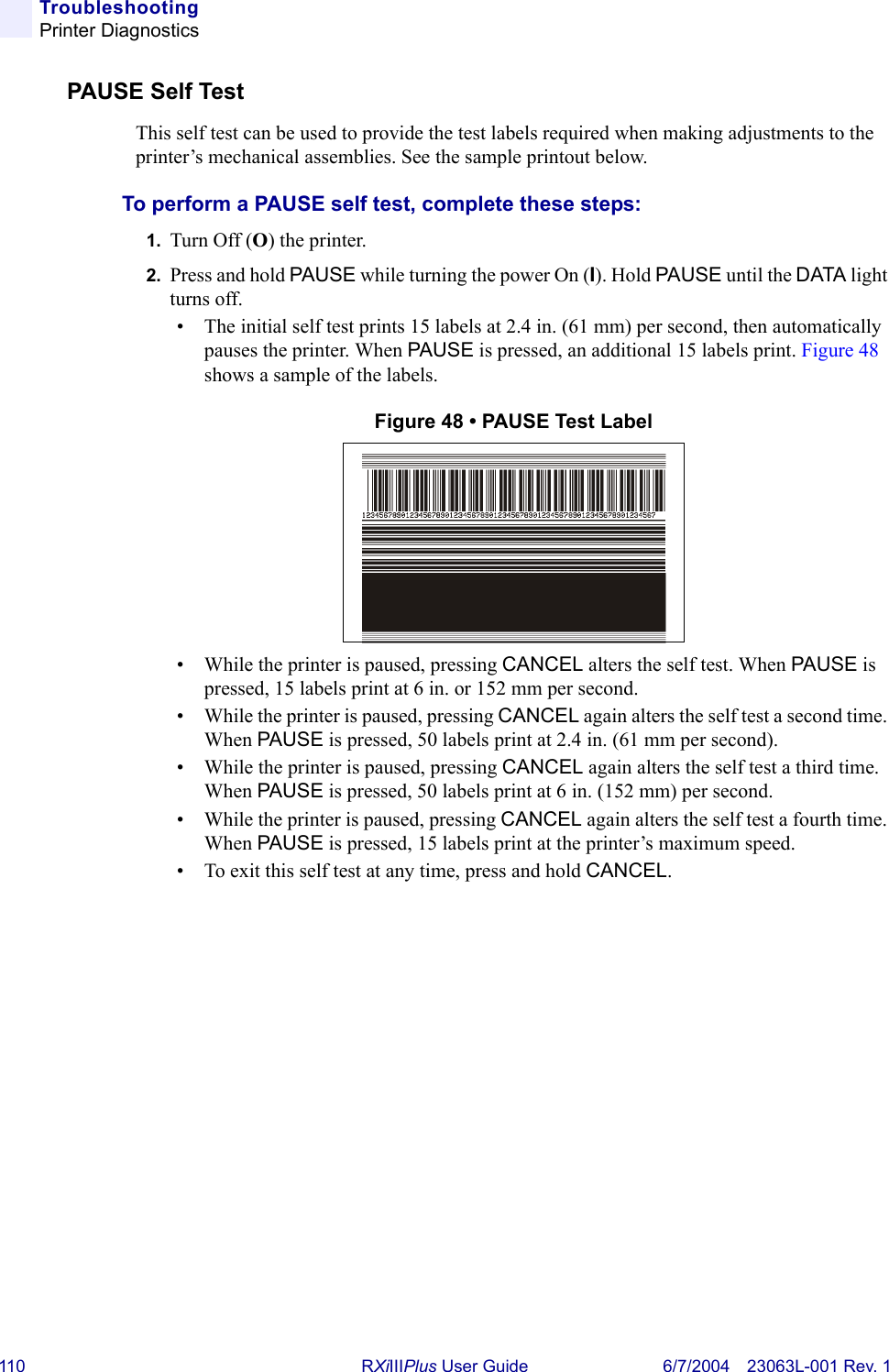 110 RXiIIIPlus User Guide 6/7/2004 23063L-001 Rev. 1TroubleshootingPrinter DiagnosticsPAUSE Self TestThis self test can be used to provide the test labels required when making adjustments to the printer’s mechanical assemblies. See the sample printout below.To perform a PAUSE self test, complete these steps:1. Turn Off (O) the printer.2. Press and hold PAUSE while turning the power On (I). Hold PAUSE until the DATA light turns off.• The initial self test prints 15 labels at 2.4 in. (61 mm) per second, then automatically pauses the printer. When PAUSE is pressed, an additional 15 labels print. Figure 48 shows a sample of the labels.Figure 48 • PAUSE Test Label• While the printer is paused, pressing CANCEL alters the self test. When PAUSE is pressed, 15 labels print at 6 in. or 152 mm per second.• While the printer is paused, pressing CANCEL again alters the self test a second time. When PAUSE is pressed, 50 labels print at 2.4 in. (61 mm per second).• While the printer is paused, pressing CANCEL again alters the self test a third time. When PAUSE is pressed, 50 labels print at 6 in. (152 mm) per second.• While the printer is paused, pressing CANCEL again alters the self test a fourth time. When PAUSE is pressed, 15 labels print at the printer’s maximum speed.• To exit this self test at any time, press and hold CANCEL.