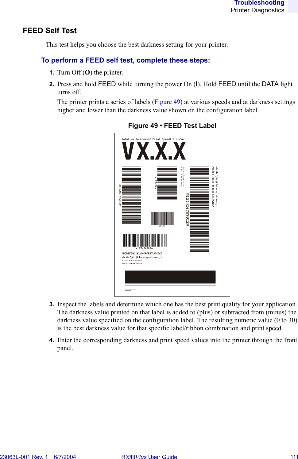 TroubleshootingPrinter Diagnostics23063L-001 Rev. 1 6/7/2004 RXiIIIPlus User Guide 111FEED Self Test This test helps you choose the best darkness setting for your printer.To perform a FEED self test, complete these steps:1. Turn Off (O) the printer.2. Press and hold FEED while turning the power On (I). Hold FEED until the DATA light turns off.The printer prints a series of labels (Figure 49) at various speeds and at darkness settings higher and lower than the darkness value shown on the configuration label.Figure 49 • FEED Test Label3. Inspect the labels and determine which one has the best print quality for your application. The darkness value printed on that label is added to (plus) or subtracted from (minus) the darkness value specified on the configuration label. The resulting numeric value (0 to 30) is the best darkness value for that specific label/ribbon combination and print speed. 4. Enter the corresponding darkness and print speed values into the printer through the front panel.