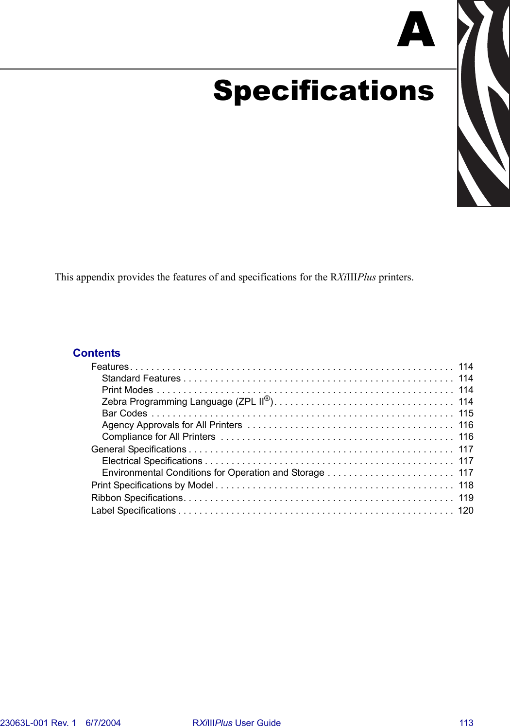 23063L-001 Rev. 1 6/7/2004 RXiIIIPlus User Guide 113ASpecificationsThis appendix provides the features of and specifications for the RXiIIIPlus printers.ContentsFeatures. . . . . . . . . . . . . . . . . . . . . . . . . . . . . . . . . . . . . . . . . . . . . . . . . . . . . . . . . . . . .  114Standard Features . . . . . . . . . . . . . . . . . . . . . . . . . . . . . . . . . . . . . . . . . . . . . . . . . . .  114Print Modes . . . . . . . . . . . . . . . . . . . . . . . . . . . . . . . . . . . . . . . . . . . . . . . . . . . . . . . .  114Zebra Programming Language (ZPL II®). . . . . . . . . . . . . . . . . . . . . . . . . . . . . . . . . .  114Bar Codes  . . . . . . . . . . . . . . . . . . . . . . . . . . . . . . . . . . . . . . . . . . . . . . . . . . . . . . . . .  115Agency Approvals for All Printers  . . . . . . . . . . . . . . . . . . . . . . . . . . . . . . . . . . . . . . .  116Compliance for All Printers  . . . . . . . . . . . . . . . . . . . . . . . . . . . . . . . . . . . . . . . . . . . .  116General Specifications . . . . . . . . . . . . . . . . . . . . . . . . . . . . . . . . . . . . . . . . . . . . . . . . . .  117Electrical Specifications . . . . . . . . . . . . . . . . . . . . . . . . . . . . . . . . . . . . . . . . . . . . . . .  117Environmental Conditions for Operation and Storage . . . . . . . . . . . . . . . . . . . . . . . .  117Print Specifications by Model . . . . . . . . . . . . . . . . . . . . . . . . . . . . . . . . . . . . . . . . . . . . .  118Ribbon Specifications. . . . . . . . . . . . . . . . . . . . . . . . . . . . . . . . . . . . . . . . . . . . . . . . . . .  119Label Specifications . . . . . . . . . . . . . . . . . . . . . . . . . . . . . . . . . . . . . . . . . . . . . . . . . . . .  120
