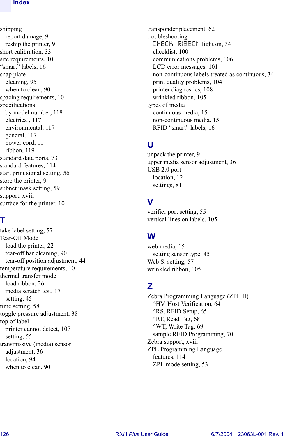 126 RXiIIIPlus User Guide 6/7/2004 23063L-001 Rev. 1Indexshippingreport damage, 9reship the printer, 9short calibration, 33site requirements, 10“smart” labels, 16snap platecleaning, 95when to clean, 90spacing requirements, 10specificationsby model number, 118electrical, 117environmental, 117general, 117power cord, 11ribbon, 119standard data ports, 73standard features, 114start print signal setting, 56store the printer, 9subnet mask setting, 59support, xviiisurface for the printer, 10Ttake label setting, 57Tear-Off Modeload the printer, 22tear-off bar cleaning, 90tear-off position adjustment, 44temperature requirements, 10thermal transfer modeload ribbon, 26media scratch test, 17setting, 45time setting, 58toggle pressure adjustment, 38top of labelprinter cannot detect, 107setting, 55transmissive (media) sensoradjustment, 36location, 94when to clean, 90transponder placement, 62troubleshootingCHECK RIBBON light on, 34checklist, 100communications problems, 106LCD error messages, 101non-continuous labels treated as continuous, 34print quality problems, 104printer diagnostics, 108wrinkled ribbon, 105types of mediacontinuous media, 15non-continuous media, 15RFID “smart” labels, 16Uunpack the printer, 9upper media sensor adjustment, 36USB 2.0 portlocation, 12settings, 81Vverifier port setting, 55vertical lines on labels, 105Wweb media, 15setting sensor type, 45Web S. setting, 57wrinkled ribbon, 105ZZebra Programming Language (ZPL II)^HV, Host Verification, 64^RS, RFID Setup, 65^RT, Read Tag, 68^WT, Write Tag, 69sample RFID Programming, 70Zebra support, xviiiZPL Programming Languagefeatures, 114ZPL mode setting, 53