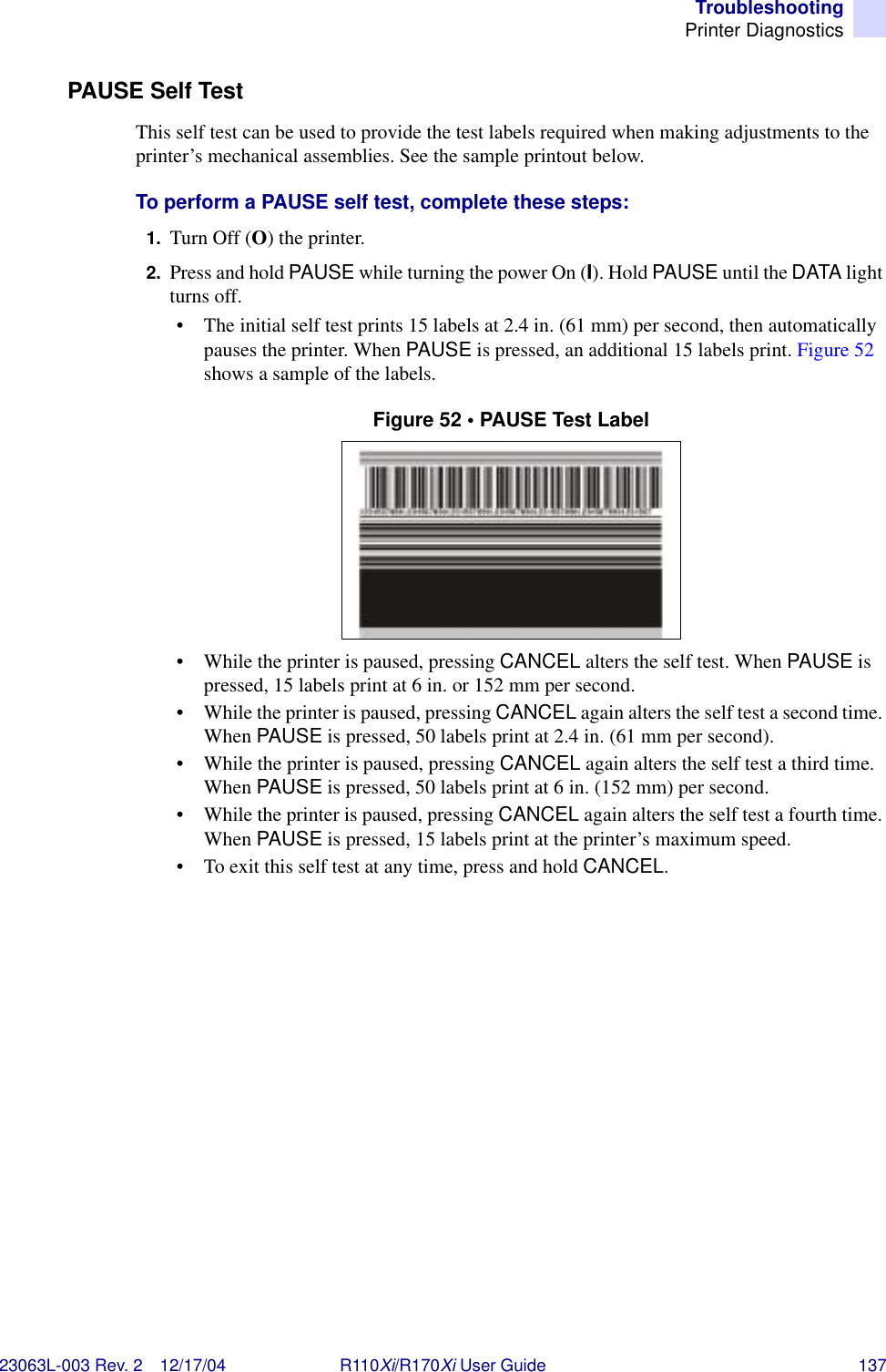 TroubleshootingPrinter Diagnostics23063L-003 Rev. 2 12/17/04 R110Xi/R170Xi User Guide 137PAUSE Self TestThis self test can be used to provide the test labels required when making adjustments to the printer’s mechanical assemblies. See the sample printout below.To perform a PAUSE self test, complete these steps:1. Turn Off (O) the printer.2. Press and hold PAUSE while turning the power On (I). Hold PAUSE until the DATA light turns off.• The initial self test prints 15 labels at 2.4 in. (61 mm) per second, then automatically pauses the printer. When PAUSE is pressed, an additional 15 labels print. Figure 52 shows a sample of the labels.Figure 52 • PAUSE Test Label• While the printer is paused, pressing CANCEL alters the self test. When PAUSE is pressed, 15 labels print at 6 in. or 152 mm per second.• While the printer is paused, pressing CANCEL again alters the self test a second time. When PAUSE is pressed, 50 labels print at 2.4 in. (61 mm per second).• While the printer is paused, pressing CANCEL again alters the self test a third time. When PAUSE is pressed, 50 labels print at 6 in. (152 mm) per second.• While the printer is paused, pressing CANCEL again alters the self test a fourth time. When PAUSE is pressed, 15 labels print at the printer’s maximum speed.• To exit this self test at any time, press and hold CANCEL.