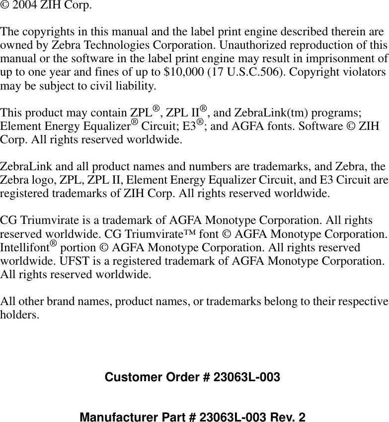 © 2004 ZIH Corp.The copyrights in this manual and the label print engine described therein are owned by Zebra Technologies Corporation. Unauthorized reproduction of this manual or the software in the label print engine may result in imprisonment of up to one year and fines of up to $10,000 (17 U.S.C.506). Copyright violators may be subject to civil liability.This product may contain ZPL®, ZPL II®, and ZebraLink(tm) programs; Element Energy Equalizer® Circuit; E3®; and AGFA fonts. Software © ZIH Corp. All rights reserved worldwide.ZebraLink and all product names and numbers are trademarks, and Zebra, the Zebra logo, ZPL, ZPL II, Element Energy Equalizer Circuit, and E3 Circuit are registered trademarks of ZIH Corp. All rights reserved worldwide.CG Triumvirate is a trademark of AGFA Monotype Corporation. All rights reserved worldwide. CG Triumvirate™ font © AGFA Monotype Corporation. Intellifont® portion © AGFA Monotype Corporation. All rights reserved worldwide. UFST is a registered trademark of AGFA Monotype Corporation. All rights reserved worldwide.All other brand names, product names, or trademarks belong to their respective holders.Customer Order # 23063L-003Manufacturer Part # 23063L-003 Rev. 2
