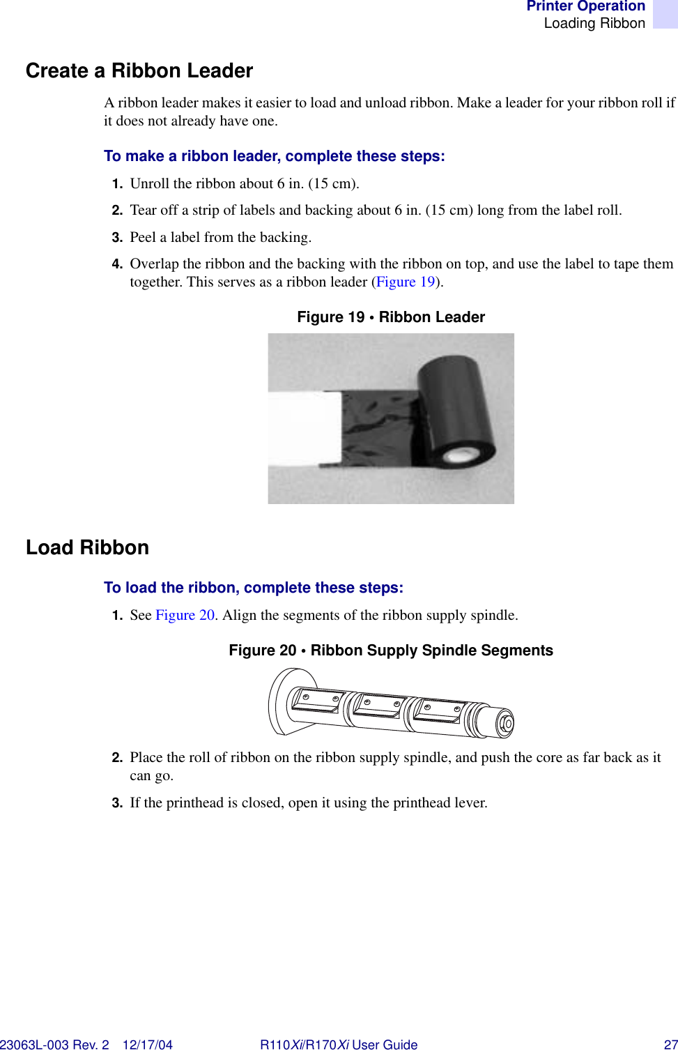 Printer OperationLoading Ribbon23063L-003 Rev. 2 12/17/04 R110Xi/R170Xi User Guide 27Create a Ribbon LeaderA ribbon leader makes it easier to load and unload ribbon. Make a leader for your ribbon roll if it does not already have one.To make a ribbon leader, complete these steps:1. Unroll the ribbon about 6 in. (15 cm).2. Tear off a strip of labels and backing about 6 in. (15 cm) long from the label roll.3. Peel a label from the backing.4. Overlap the ribbon and the backing with the ribbon on top, and use the label to tape them together. This serves as a ribbon leader (Figure 19).Figure 19 • Ribbon LeaderLoad RibbonTo load the ribbon, complete these steps:1. See Figure 20. Align the segments of the ribbon supply spindle.Figure 20 • Ribbon Supply Spindle Segments2. Place the roll of ribbon on the ribbon supply spindle, and push the core as far back as it can go.3. If the printhead is closed, open it using the printhead lever.