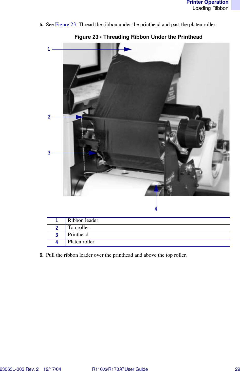 Printer OperationLoading Ribbon23063L-003 Rev. 2 12/17/04 R110Xi/R170Xi User Guide 295. See Figure 23. Thread the ribbon under the printhead and past the platen roller. Figure 23 • Threading Ribbon Under the Printhead6. Pull the ribbon leader over the printhead and above the top roller.1Ribbon leader2Top roller3Printhead4Platen roller2314