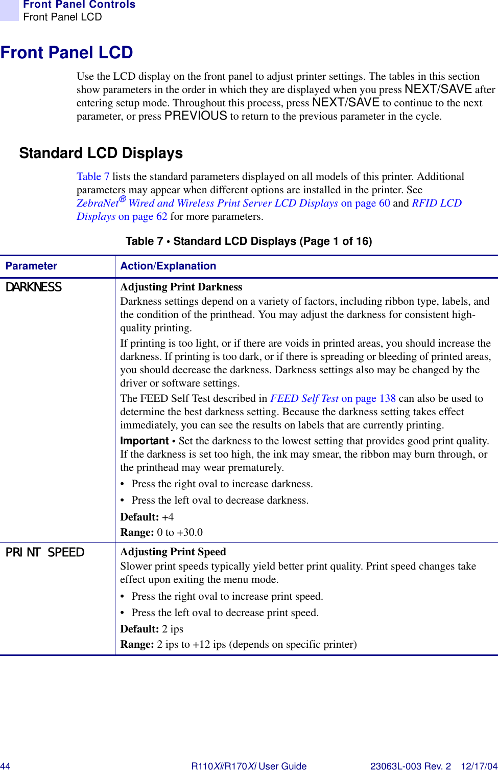 44 R110Xi/R170Xi User Guide 23063L-003 Rev. 2 12/17/04Front Panel ControlsFront Panel LCDFront Panel LCDUse the LCD display on the front panel to adjust printer settings. The tables in this section show parameters in the order in which they are displayed when you press NEXT/SAVE after entering setup mode. Throughout this process, press NEXT/SAVE to continue to the next parameter, or press PREVIOUS to return to the previous parameter in the cycle.Standard LCD DisplaysTable 7 lists the standard parameters displayed on all models of this printer. Additional parameters may appear when different options are installed in the printer. See ZebraNet®Wired and Wireless Print Server LCD Displays on page 60 and RFID LCD Displays on page 62 for more parameters.Table 7 • Standard LCD Displays (Page 1 of 16)Parameter Action/ExplanationDARKNESS Adjusting Print DarknessDarkness settings depend on a variety of factors, including ribbon type, labels, and the condition of the printhead. You may adjust the darkness for consistent high-quality printing.If printing is too light, or if there are voids in printed areas, you should increase the darkness. If printing is too dark, or if there is spreading or bleeding of printed areas, you should decrease the darkness. Darkness settings also may be changed by the driver or software settings.The FEED Self Test described in FEED Self Test on page 138 can also be used to determine the best darkness setting. Because the darkness setting takes effect immediately, you can see the results on labels that are currently printing.Important • Set the darkness to the lowest setting that provides good print quality. If the darkness is set too high, the ink may smear, the ribbon may burn through, or the printhead may wear prematurely.• Press the right oval to increase darkness.• Press the left oval to decrease darkness.Default: +4Range: 0 to +30.0PRINT SPEED Adjusting Print SpeedSlower print speeds typically yield better print quality. Print speed changes take effect upon exiting the menu mode.• Press the right oval to increase print speed. • Press the left oval to decrease print speed.Default: 2 ipsRange: 2 ips to +12 ips (depends on specific printer)