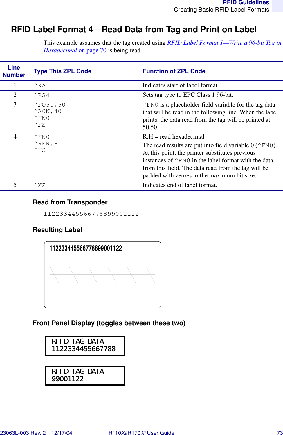 RFID GuidelinesCreating Basic RFID Label Formats23063L-003 Rev. 2 12/17/04 R110Xi/R170Xi User Guide 73RFID Label Format 4—Read Data from Tag and Print on LabelThis example assumes that the tag created using RFID Label Format 1—Write a 96-bit Tag in Hexadecimal on page 70 is being read.Read from Transponder112233445566778899001122Resulting LabelFront Panel Display (toggles between these two)Line Number Type This ZPL Code Function of ZPL Code1^XA Indicates start of label format.2^RS4 Sets tag type to EPC Class 1 96-bit.3^FO50,50^A0N,40^FN0^FS^FN0 is a placeholder field variable for the tag data that will be read in the following line. When the label prints, the data read from the tag will be printed at 50,50.4^FN0^RFR,H^FSR,H = read hexadecimalThe read results are put into field variable 0 (^FN0). At this point, the printer substitutes previous instances of ^FN0 in the label format with the data from this field. The data read from the tag will be padded with zeroes to the maximum bit size.5^XZ Indicates end of label format.112233445566778899001122 RFID TAG DATA 1122334455667788 RFID TAG DATA 99001122