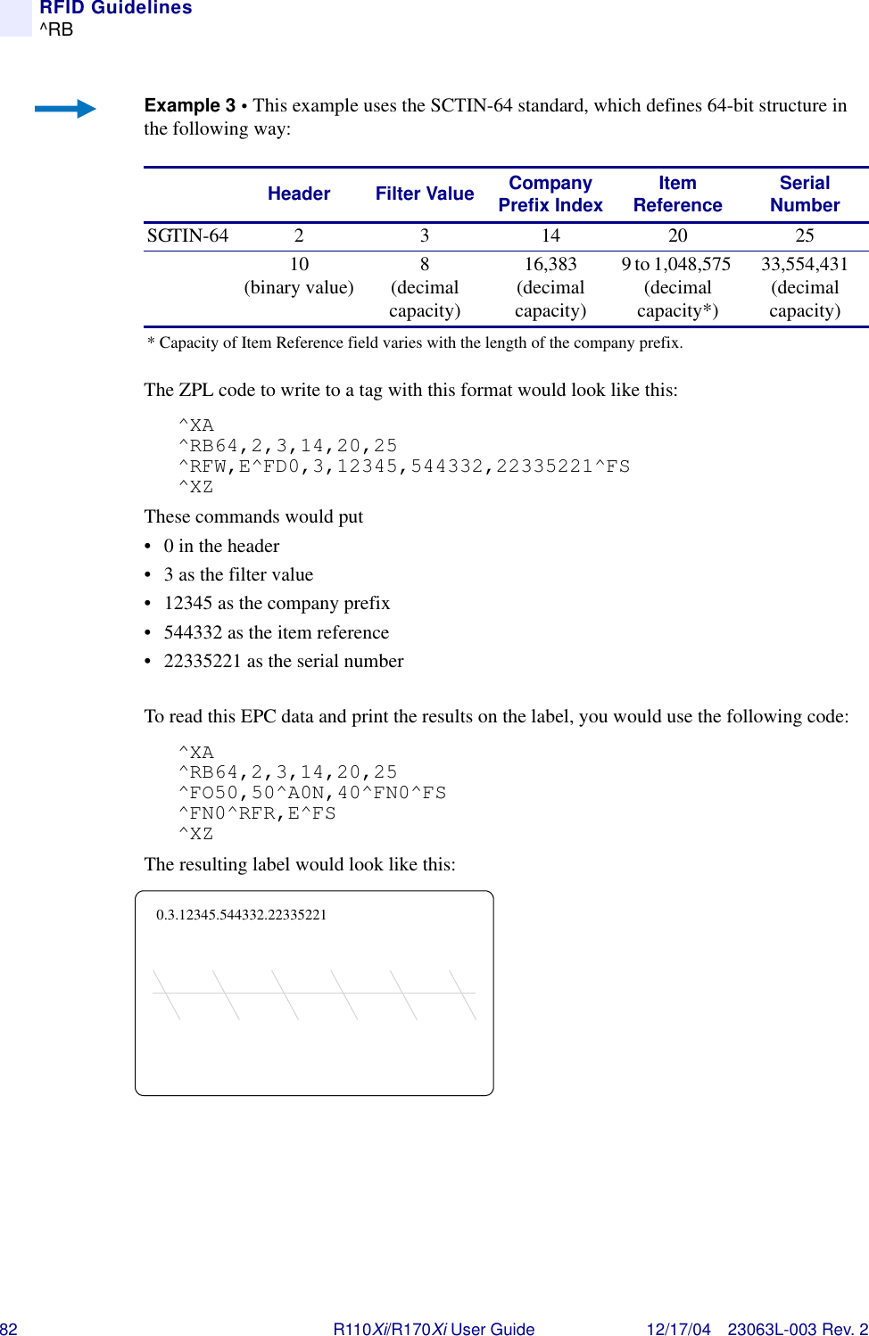 82 R110Xi/R170Xi User Guide 12/17/04 23063L-003 Rev. 2RFID Guidelines^RBExample 3 • This example uses the SCTIN-64 standard, which defines 64-bit structure in the following way:The ZPL code to write to a tag with this format would look like this:^XA^RB64,2,3,14,20,25^RFW,E^FD0,3,12345,544332,22335221^FS^XZThese commands would put• 0 in the header• 3 as the filter value• 12345 as the company prefix• 544332 as the item reference • 22335221 as the serial numberTo read this EPC data and print the results on the label, you would use the following code:^XA^RB64,2,3,14,20,25^FO50,50^A0N,40^FN0^FS^FN0^RFR,E^FS^XZThe resulting label would look like this:Header Filter Value Company Prefix Index Item Reference Serial NumberSGTIN-64 2 3 14 20 2510 (binary value) 8 (decimal capacity)16,383(decimal capacity)9 to 1,048,575 (decimal capacity*)33,554,431 (decimal capacity)* Capacity of Item Reference field varies with the length of the company prefix.0.3.12345.544332.22335221