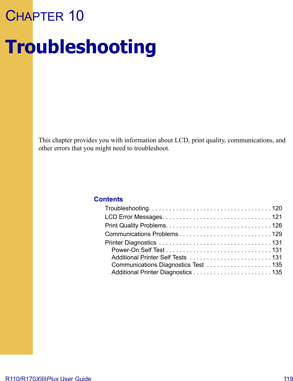 R110/R170XiIIIPlus User Guide  119CHAPTER 10TroubleshootingThis chapter provides you with information about LCD, print quality, communications, and other errors that you might need to troubleshoot.ContentsTroubleshooting. . . . . . . . . . . . . . . . . . . . . . . . . . . . . . . . . . . . 120LCD Error Messages. . . . . . . . . . . . . . . . . . . . . . . . . . . . . . . . 121Print Quality Problems. . . . . . . . . . . . . . . . . . . . . . . . . . . . . . . 126Communications Problems . . . . . . . . . . . . . . . . . . . . . . . . . . . 129Printer Diagnostics  . . . . . . . . . . . . . . . . . . . . . . . . . . . . . . . . . 131Power-On Self Test . . . . . . . . . . . . . . . . . . . . . . . . . . . . . . . 131Additional Printer Self Tests  . . . . . . . . . . . . . . . . . . . . . . . . 131Communications Diagnostics Test  . . . . . . . . . . . . . . . . . . . 135Additional Printer Diagnostics . . . . . . . . . . . . . . . . . . . . . . . 135