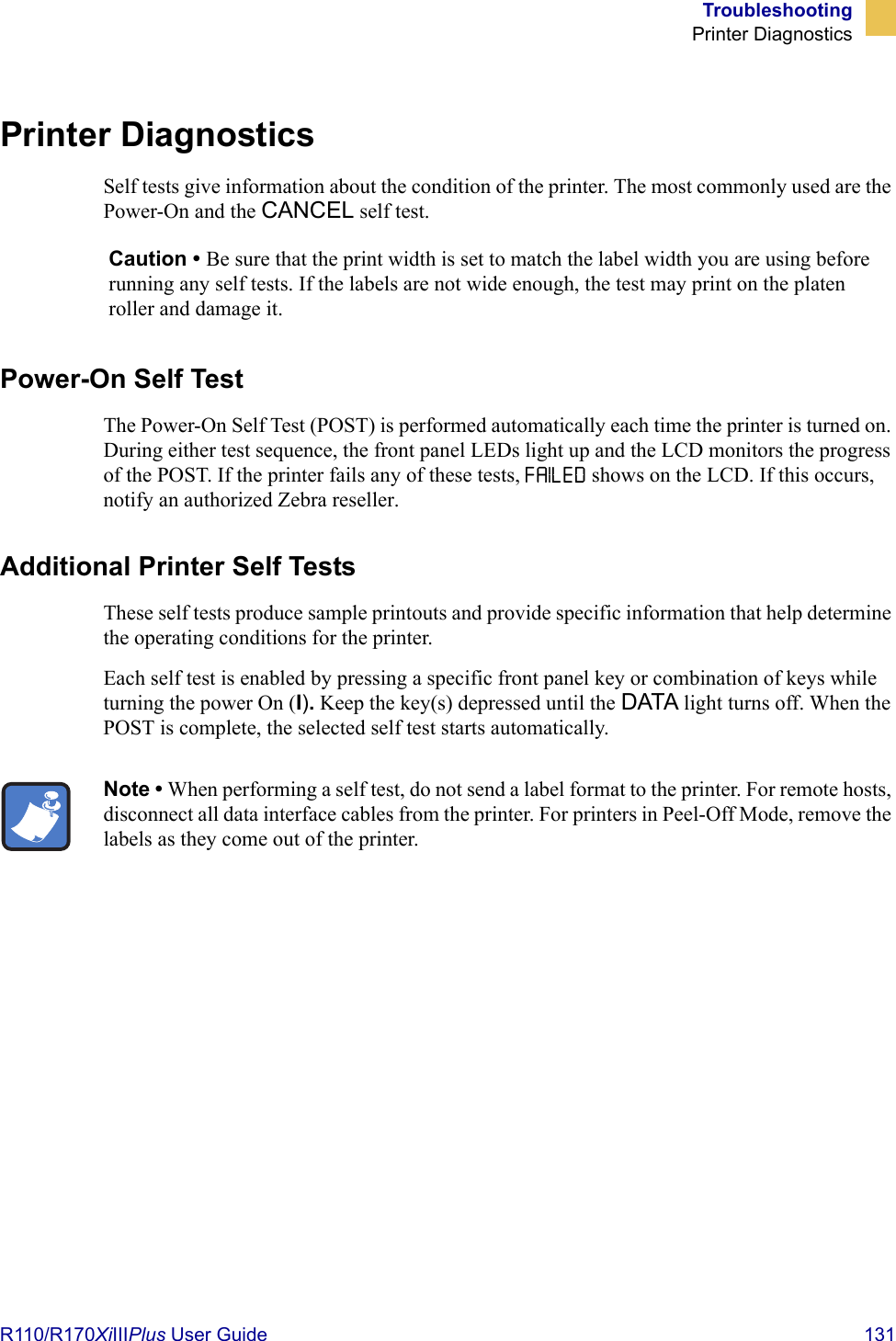 TroubleshootingPrinter DiagnosticsR110/R170XiIIIPlus User Guide  131Printer DiagnosticsSelf tests give information about the condition of the printer. The most commonly used are the Power-On and the CANCEL self test.Power-On Self TestThe Power-On Self Test (POST) is performed automatically each time the printer is turned on. During either test sequence, the front panel LEDs light up and the LCD monitors the progress of the POST. If the printer fails any of these tests, FAILED shows on the LCD. If this occurs, notify an authorized Zebra reseller.Additional Printer Self TestsThese self tests produce sample printouts and provide specific information that help determine the operating conditions for the printer.Each self test is enabled by pressing a specific front panel key or combination of keys while turning the power On (I). Keep the key(s) depressed until the DATA light turns off. When the POST is complete, the selected self test starts automatically.Caution • Be sure that the print width is set to match the label width you are using before running any self tests. If the labels are not wide enough, the test may print on the platen roller and damage it.Note • When performing a self test, do not send a label format to the printer. For remote hosts, disconnect all data interface cables from the printer. For printers in Peel-Off Mode, remove the labels as they come out of the printer.