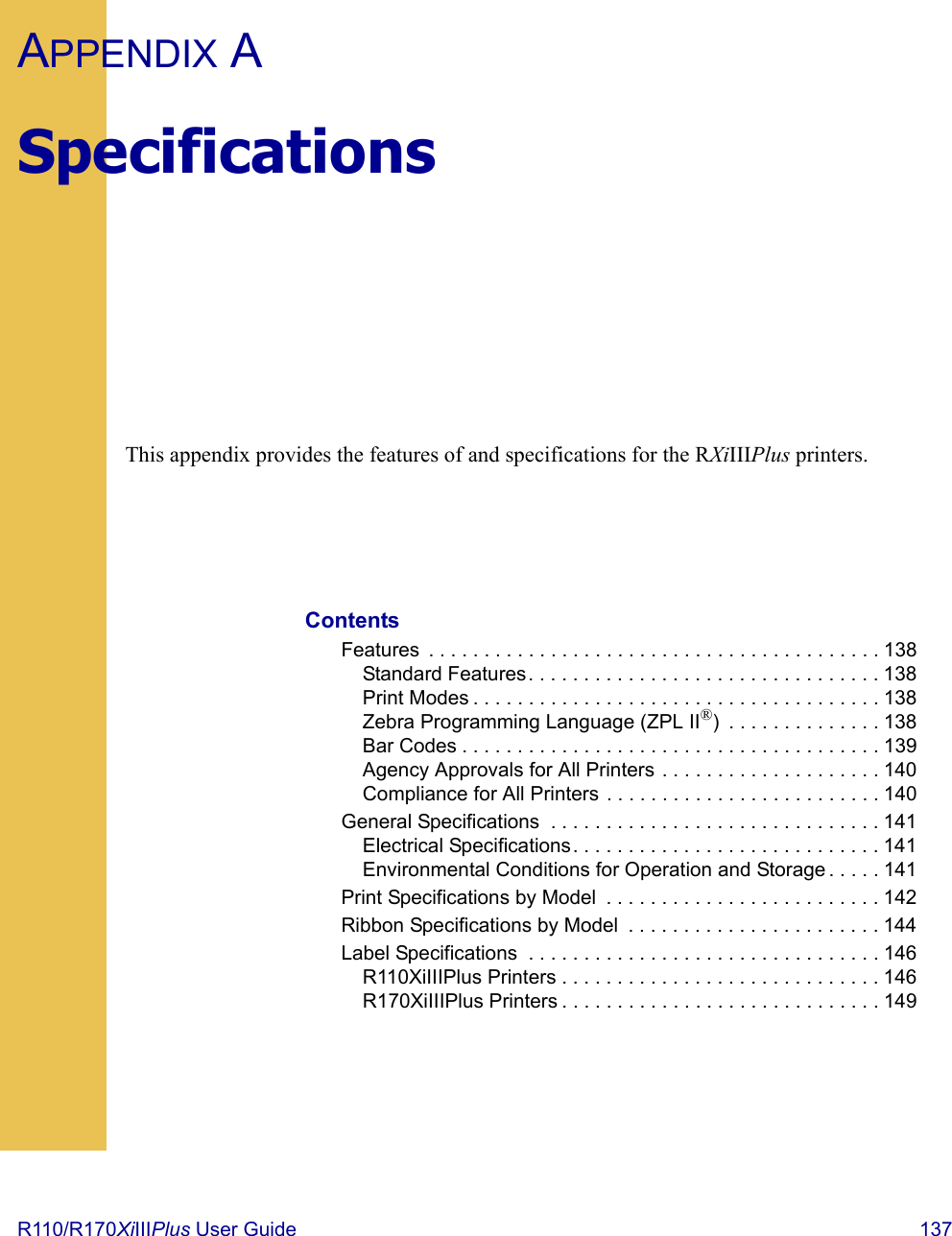 R110/R170XiIIIPlus User Guide  137APPENDIX ASpecificationsThis appendix provides the features of and specifications for the RXiIIIPlus printers.ContentsFeatures  . . . . . . . . . . . . . . . . . . . . . . . . . . . . . . . . . . . . . . . . . 138Standard Features. . . . . . . . . . . . . . . . . . . . . . . . . . . . . . . . 138Print Modes . . . . . . . . . . . . . . . . . . . . . . . . . . . . . . . . . . . . . 138Zebra Programming Language (ZPL II®)  . . . . . . . . . . . . . . 138Bar Codes . . . . . . . . . . . . . . . . . . . . . . . . . . . . . . . . . . . . . . 139Agency Approvals for All Printers . . . . . . . . . . . . . . . . . . . . 140Compliance for All Printers . . . . . . . . . . . . . . . . . . . . . . . . . 140General Specifications  . . . . . . . . . . . . . . . . . . . . . . . . . . . . . . 141Electrical Specifications. . . . . . . . . . . . . . . . . . . . . . . . . . . . 141Environmental Conditions for Operation and Storage . . . . . 141Print Specifications by Model  . . . . . . . . . . . . . . . . . . . . . . . . . 142Ribbon Specifications by Model  . . . . . . . . . . . . . . . . . . . . . . . 144Label Specifications  . . . . . . . . . . . . . . . . . . . . . . . . . . . . . . . . 146R110XiIIIPlus Printers . . . . . . . . . . . . . . . . . . . . . . . . . . . . . 146R170XiIIIPlus Printers . . . . . . . . . . . . . . . . . . . . . . . . . . . . . 149