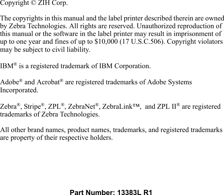 Copyright © ZIH Corp.The copyrights in this manual and the label printer described therein are owned by Zebra Technologies. All rights are reserved. Unauthorized reproduction of this manual or the software in the label printer may result in imprisonment of up to one year and fines of up to $10,000 (17 U.S.C.506). Copyright violators may be subject to civil liability.IBM® is a registered trademark of IBM Corporation. Adobe® and Acrobat® are registered trademarks of Adobe Systems Incorporated.  Zebra®, Stripe®, ZPL®, ZebraNet®, ZebraLink™,  and ZPL II® are registered trademarks of Zebra Technologies.All other brand names, product names, trademarks, and registered trademarks are property of their respective holders.Part Number: 13383L R1