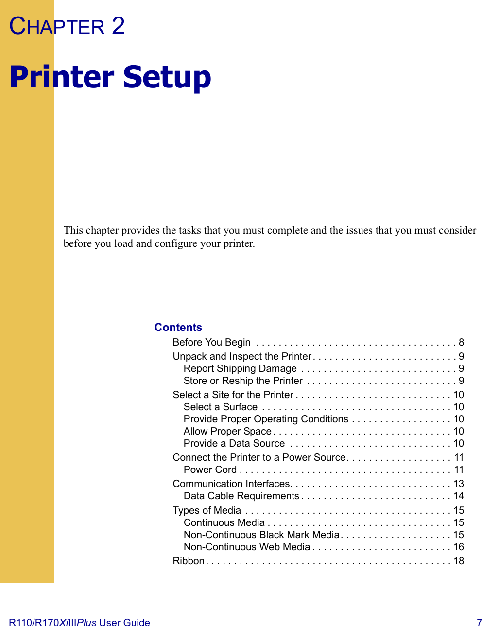 R110/R170XiIIIPlus User Guide  7CHAPTER 2Printer SetupThis chapter provides the tasks that you must complete and the issues that you must consider before you load and configure your printer.ContentsBefore You Begin  . . . . . . . . . . . . . . . . . . . . . . . . . . . . . . . . . . . . 8Unpack and Inspect the Printer. . . . . . . . . . . . . . . . . . . . . . . . . . 9Report Shipping Damage  . . . . . . . . . . . . . . . . . . . . . . . . . . . . 9Store or Reship the Printer  . . . . . . . . . . . . . . . . . . . . . . . . . . . 9Select a Site for the Printer . . . . . . . . . . . . . . . . . . . . . . . . . . . . 10Select a Surface  . . . . . . . . . . . . . . . . . . . . . . . . . . . . . . . . . . 10Provide Proper Operating Conditions . . . . . . . . . . . . . . . . . . 10Allow Proper Space . . . . . . . . . . . . . . . . . . . . . . . . . . . . . . . . 10Provide a Data Source  . . . . . . . . . . . . . . . . . . . . . . . . . . . . . 10Connect the Printer to a Power Source. . . . . . . . . . . . . . . . . . . 11Power Cord . . . . . . . . . . . . . . . . . . . . . . . . . . . . . . . . . . . . . . 11Communication Interfaces. . . . . . . . . . . . . . . . . . . . . . . . . . . . . 13Data Cable Requirements . . . . . . . . . . . . . . . . . . . . . . . . . . . 14Types of Media . . . . . . . . . . . . . . . . . . . . . . . . . . . . . . . . . . . . . 15Continuous Media . . . . . . . . . . . . . . . . . . . . . . . . . . . . . . . . . 15Non-Continuous Black Mark Media. . . . . . . . . . . . . . . . . . . . 15Non-Continuous Web Media . . . . . . . . . . . . . . . . . . . . . . . . . 16Ribbon. . . . . . . . . . . . . . . . . . . . . . . . . . . . . . . . . . . . . . . . . . . . 18 