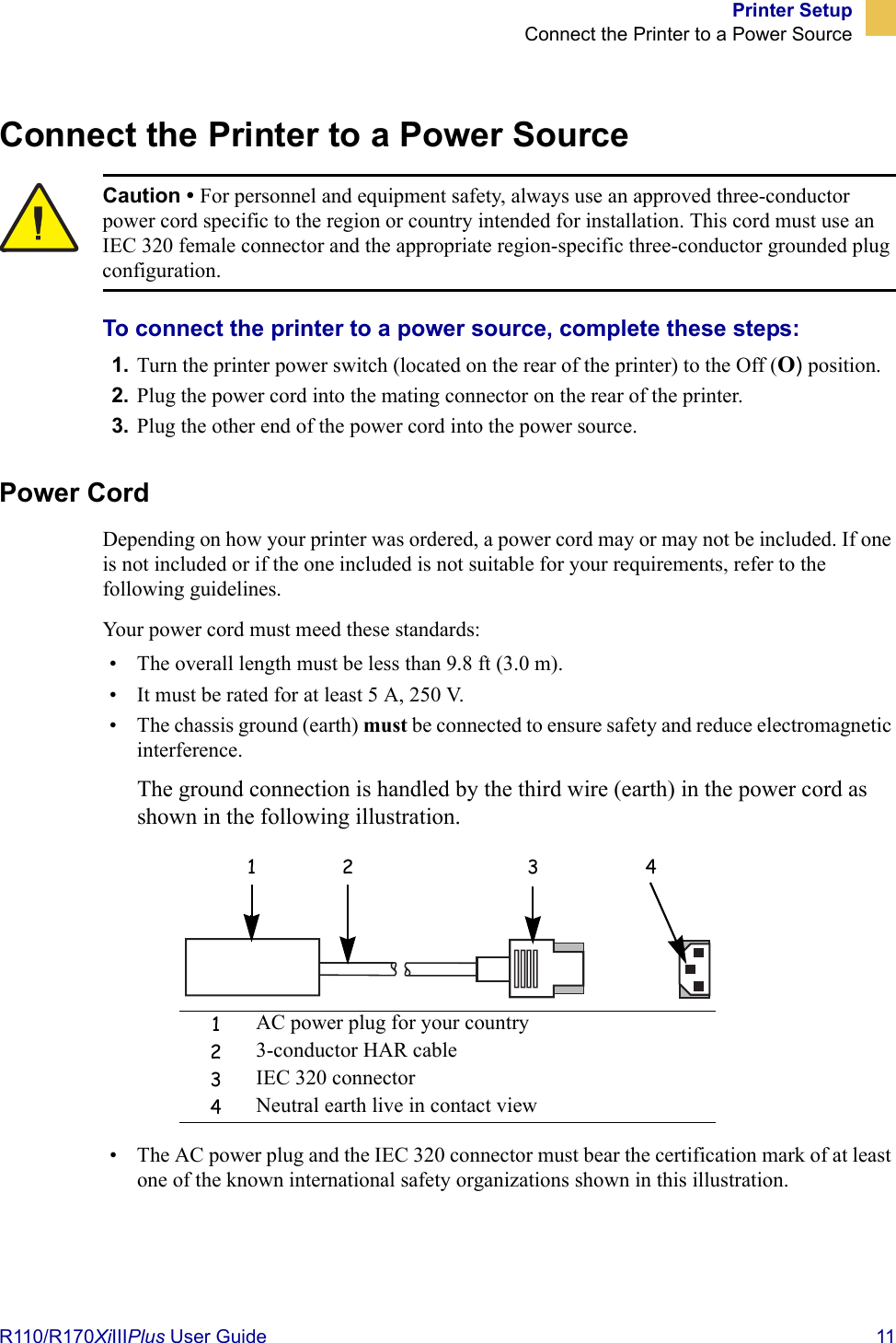 Printer SetupConnect the Printer to a Power SourceR110/R170XiIIIPlus User Guide  11Connect the Printer to a Power SourceTo connect the printer to a power source, complete these steps:1. Turn the printer power switch (located on the rear of the printer) to the Off (O) position.2. Plug the power cord into the mating connector on the rear of the printer.3. Plug the other end of the power cord into the power source.Power CordDepending on how your printer was ordered, a power cord may or may not be included. If one is not included or if the one included is not suitable for your requirements, refer to the following guidelines.Your power cord must meed these standards:• The overall length must be less than 9.8 ft (3.0 m).• It must be rated for at least 5 A, 250 V.• The chassis ground (earth) must be connected to ensure safety and reduce electromagnetic interference. The ground connection is handled by the third wire (earth) in the power cord as shown in the following illustration.• The AC power plug and the IEC 320 connector must bear the certification mark of at least one of the known international safety organizations shown in this illustration.Caution • For personnel and equipment safety, always use an approved three-conductor power cord specific to the region or country intended for installation. This cord must use an IEC 320 female connector and the appropriate region-specific three-conductor grounded plug configuration.1AC power plug for your country23-conductor HAR cable3IEC 320 connector4Neutral earth live in contact view1 2 3 4