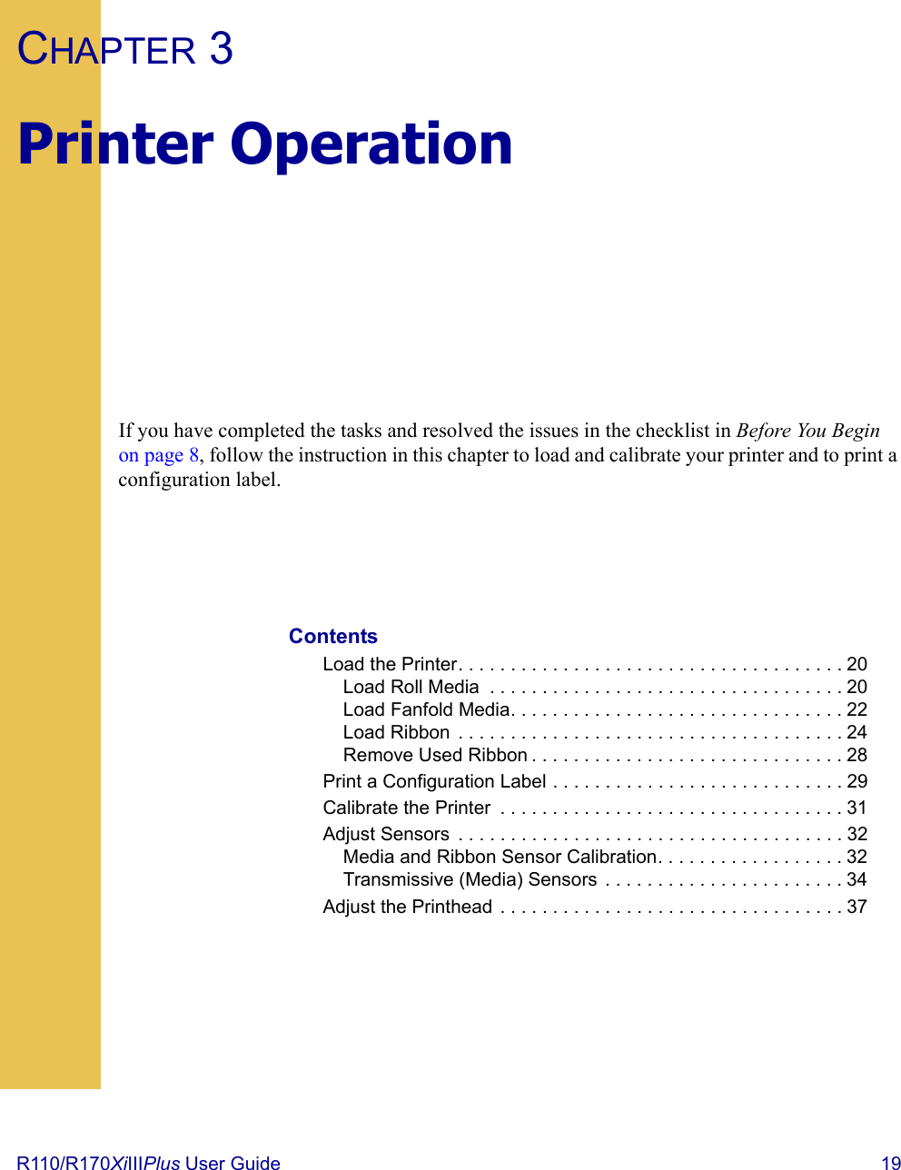 R110/R170XiIIIPlus User Guide  19CHAPTER 3Printer OperationIf you have completed the tasks and resolved the issues in the checklist in Before You Begin on page 8, follow the instruction in this chapter to load and calibrate your printer and to print a configuration label.ContentsLoad the Printer. . . . . . . . . . . . . . . . . . . . . . . . . . . . . . . . . . . . . 20Load Roll Media  . . . . . . . . . . . . . . . . . . . . . . . . . . . . . . . . . . 20Load Fanfold Media. . . . . . . . . . . . . . . . . . . . . . . . . . . . . . . . 22Load Ribbon  . . . . . . . . . . . . . . . . . . . . . . . . . . . . . . . . . . . . . 24Remove Used Ribbon . . . . . . . . . . . . . . . . . . . . . . . . . . . . . . 28Print a Configuration Label . . . . . . . . . . . . . . . . . . . . . . . . . . . . 29Calibrate the Printer  . . . . . . . . . . . . . . . . . . . . . . . . . . . . . . . . . 31Adjust Sensors  . . . . . . . . . . . . . . . . . . . . . . . . . . . . . . . . . . . . . 32Media and Ribbon Sensor Calibration. . . . . . . . . . . . . . . . . . 32Transmissive (Media) Sensors  . . . . . . . . . . . . . . . . . . . . . . . 34Adjust the Printhead  . . . . . . . . . . . . . . . . . . . . . . . . . . . . . . . . . 37 