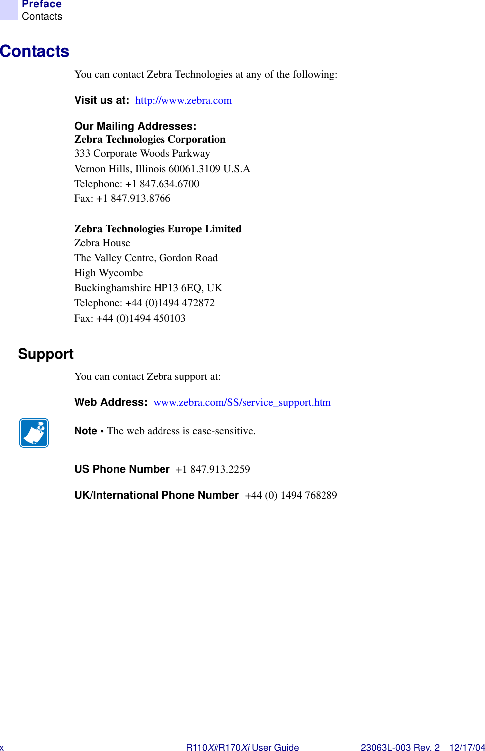 xR110Xi/R170Xi User Guide 23063L-003 Rev. 2 12/17/04PrefaceContactsContactsYou can contact Zebra Technologies at any of the following: Visit us at:  http://www.zebra.comOur Mailing Addresses:   Zebra Technologies Corporation333 Corporate Woods ParkwayVernon Hills, Illinois 60061.3109 U.S.ATelephone: +1 847.634.6700Fax: +1 847.913.8766Zebra Technologies Europe LimitedZebra HouseThe Valley Centre, Gordon RoadHigh WycombeBuckinghamshire HP13 6EQ, UKTelephone: +44 (0)1494 472872Fax: +44 (0)1494 450103SupportYou can contact Zebra support at:Web Address:  www.zebra.com/SS/service_support.htmUS Phone Number  +1 847.913.2259UK/International Phone Number  +44 (0) 1494 768289Note • The web address is case-sensitive.