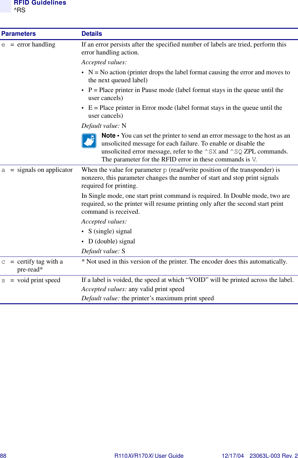 88 R110Xi/R170Xi User Guide 12/17/04 23063L-003 Rev. 2RFID Guidelines^RSe= error handling If an error persists after the specified number of labels are tried, perform this error handling action.Accepted values:•N = No action (printer drops the label format causing the error and moves to the next queued label)•P = Place printer in Pause mode (label format stays in the queue until the user cancels)•E = Place printer in Error mode (label format stays in the queue until the user cancels)Default value: NNote • You can set the printer to send an error message to the host as an unsolicited message for each failure. To enable or disable the unsolicited error message, refer to the ^SX and ^SQ ZPL commands. The parameter for the RFID error in these commands is V.a= signals on applicator When the value for parameter p (read/write position of the transponder) is nonzero, this parameter changes the number of start and stop print signals required for printing.In Single mode, one start print command is required. In Double mode, two are required, so the printer will resume printing only after the second start print command is received.Accepted values:•S (single) signal•D (double) signalDefault value: Sc= certify tag with a pre-read* * Not used in this version of the printer. The encoder does this automatically.s= void print speed If a label is voided, the speed at which “VOID” will be printed across the label.Accepted values: any valid print speedDefault value: the printer’s maximum print speedParameters Details