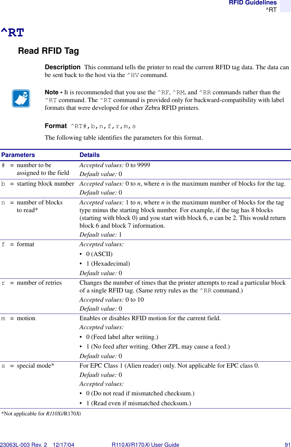 RFID Guidelines^RT23063L-003 Rev. 2 12/17/04 R110Xi/R170Xi User Guide 91^RTRead RFID TagDescription  This command tells the printer to read the current RFID tag data. The data can be sent back to the host via the ^HV command.Format  ^RT#,b,n,f,r,m,sThe following table identifies the parameters for this format.Note • It is recommended that you use the ^RF, ^RM, and ^RR commands rather than the ^RT command. The ^RT command is provided only for backward-compatibility with label formats that were developed for other Zebra RFID printers.Parameters Details#= number to be assigned to the fieldAccepted values: 0 to 9999Default value: 0b= starting block number Accepted values: 0 to n, where n is the maximum number of blocks for the tag.Default value: 0n= number of blocks to read*Accepted values: 1 to n, where n is the maximum number of blocks for the tag type minus the starting block number. For example, if the tag has 8 blocks (starting with block 0) and you start with block 6, n can be 2. This would return block 6 and block 7 information.Default value: 1f=format Accepted values: •0 (ASCII)• 1 (Hexadecimal)Default value: 0r= number of retries Changes the number of times that the printer attempts to read a particular block of a single RFID tag. (Same retry rules as the ^RR command.)Accepted values: 0 to 10Default value: 0m= motion Enables or disables RFID motion for the current field.Accepted values: • 0 (Feed label after writing.)• 1 (No feed after writing. Other ZPL may cause a feed.)Default value: 0s= special mode* For EPC Class 1 (Alien reader) only. Not applicable for EPC class 0.Default value: 0Accepted values: • 0 (Do not read if mismatched checksum.)• 1 (Read even if mismatched checksum.)*Not applicable for R110Xi/R170Xi