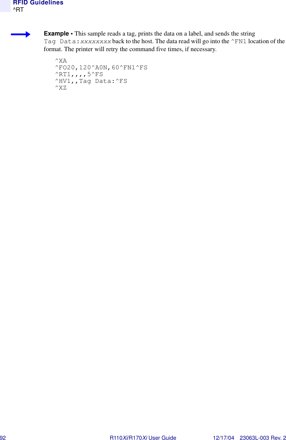 92 R110Xi/R170Xi User Guide 12/17/04 23063L-003 Rev. 2RFID Guidelines^RTExample • This sample reads a tag, prints the data on a label, and sends the string Tag Data:xxxxxxxx back to the host. The data read will go into the ^FN1 location of the format. The printer will retry the command five times, if necessary.^XA^FO20,120^A0N,60^FN1^FS^RT1,,,,5^FS^HV1,,Tag Data:^FS^XZ