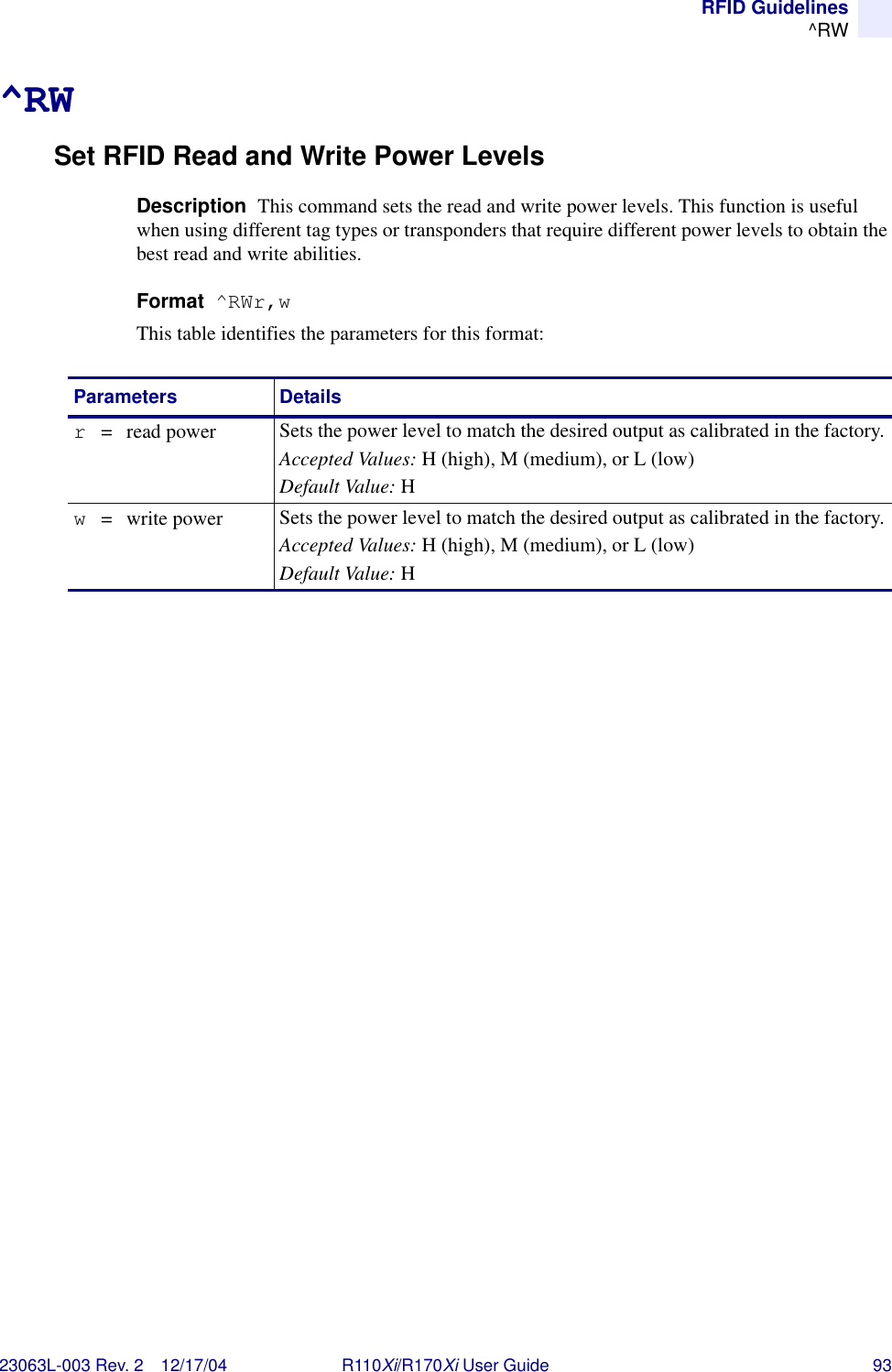 RFID Guidelines^RW23063L-003 Rev. 2 12/17/04 R110Xi/R170Xi User Guide 93^RWSet RFID Read and Write Power LevelsDescription  This command sets the read and write power levels. This function is useful when using different tag types or transponders that require different power levels to obtain the best read and write abilities.Format  ^RWr,wThis table identifies the parameters for this format:Parameters Detailsr =  read power Sets the power level to match the desired output as calibrated in the factory.Accepted Values: H (high), M (medium), or L (low)Default Value: Hw  =   write power Sets the power level to match the desired output as calibrated in the factory.Accepted Values: H (high), M (medium), or L (low)Default Value: H