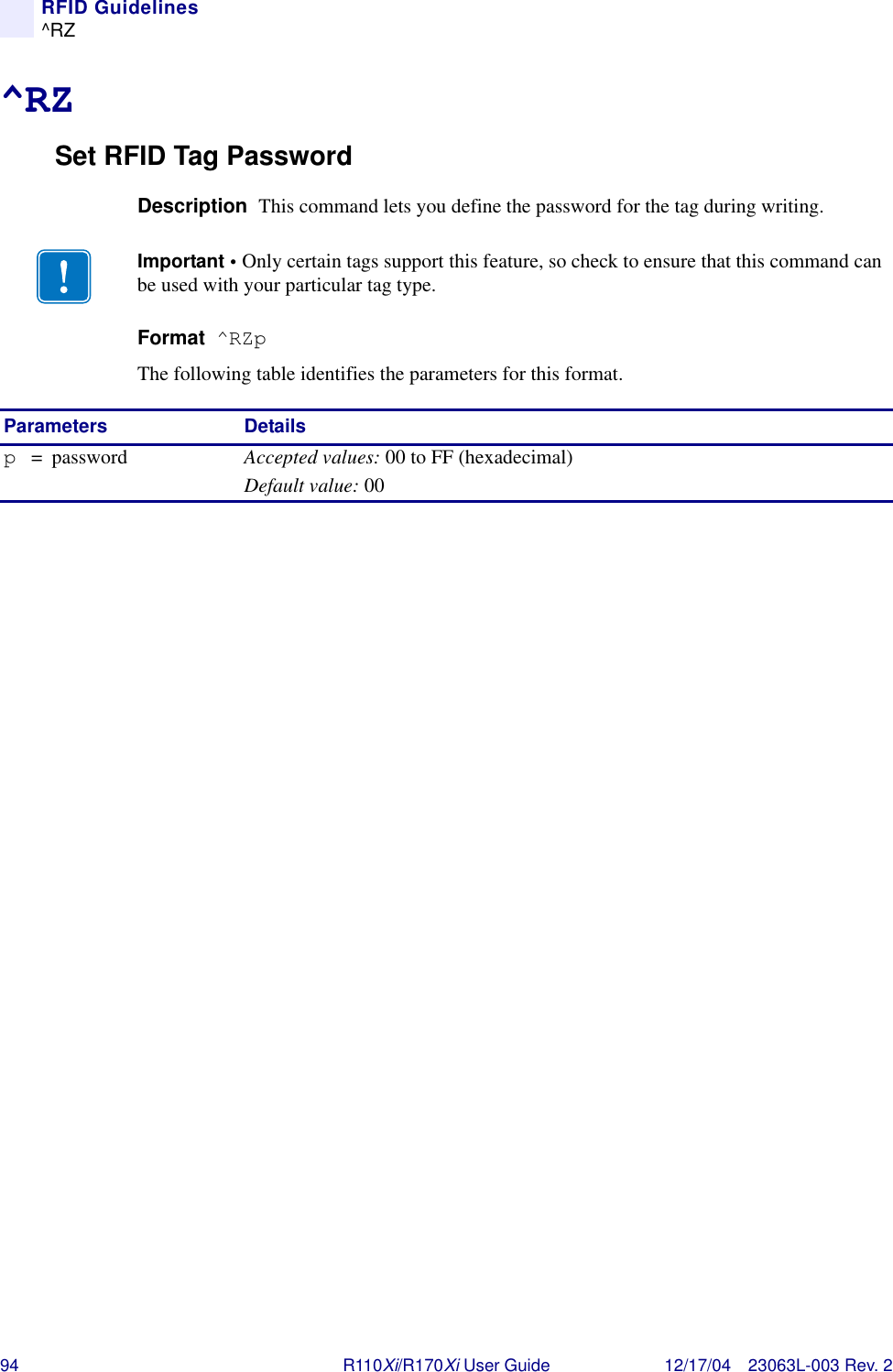 94 R110Xi/R170Xi User Guide 12/17/04 23063L-003 Rev. 2RFID Guidelines^RZ^RZSet RFID Tag PasswordDescription  This command lets you define the password for the tag during writing. Format  ^RZpThe following table identifies the parameters for this format.Important • Only certain tags support this feature, so check to ensure that this command can be used with your particular tag type.Parameters Detailsp= password Accepted values: 00 to FF (hexadecimal)Default value: 00