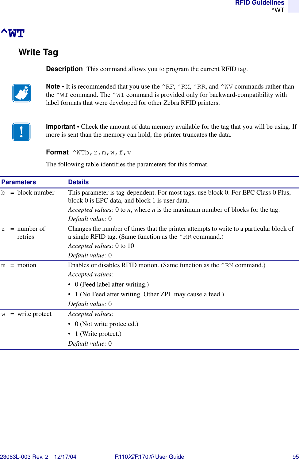 RFID Guidelines^WT23063L-003 Rev. 2 12/17/04 R110Xi/R170Xi User Guide 95^WTWrite TagDescription  This command allows you to program the current RFID tag.Format  ^WTb,r,m,w,f,vThe following table identifies the parameters for this format.Note • It is recommended that you use the ^RF, ^RM, ^RR, and ^WV commands rather than the ^WT command. The ^WT command is provided only for backward-compatibility with label formats that were developed for other Zebra RFID printers.Important • Check the amount of data memory available for the tag that you will be using. If more is sent than the memory can hold, the printer truncates the data.Parameters Detailsb= block number This parameter is tag-dependent. For most tags, use block 0. For EPC Class 0 Plus, block 0 is EPC data, and block 1 is user data.Accepted values: 0 to n, where n is the maximum number of blocks for the tag.Default value: 0r= number of retries Changes the number of times that the printer attempts to write to a particular block of a single RFID tag. (Same function as the ^RR command.)Accepted values: 0 to 10Default value: 0m= motion Enables or disables RFID motion. (Same function as the ^RM command.)Accepted values:• 0 (Feed label after writing.)• 1 (No Feed after writing. Other ZPL may cause a feed.)Default value: 0w= write protect Accepted values:• 0 (Not write protected.)• 1 (Write protect.)Default value: 0