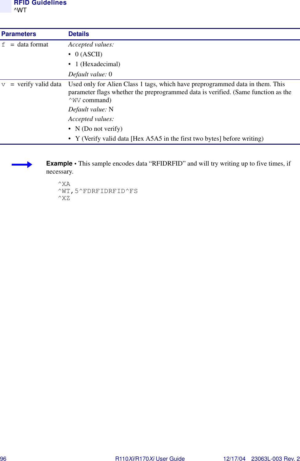 96 R110Xi/R170Xi User Guide 12/17/04 23063L-003 Rev. 2RFID Guidelines^WTf= data format Accepted values:• 0 (ASCII)• 1 (Hexadecimal)Default value: 0v= verify valid data Used only for Alien Class 1 tags, which have preprogrammed data in them. This parameter flags whether the preprogrammed data is verified. (Same function as the ^WV command)Default value: NAccepted values:• N (Do not verify)• Y (Verify valid data [Hex A5A5 in the first two bytes] before writing)Parameters DetailsExample • This sample encodes data “RFIDRFID” and will try writing up to five times, if necessary.^XA^WT,5^FDRFIDRFID^FS^XZ