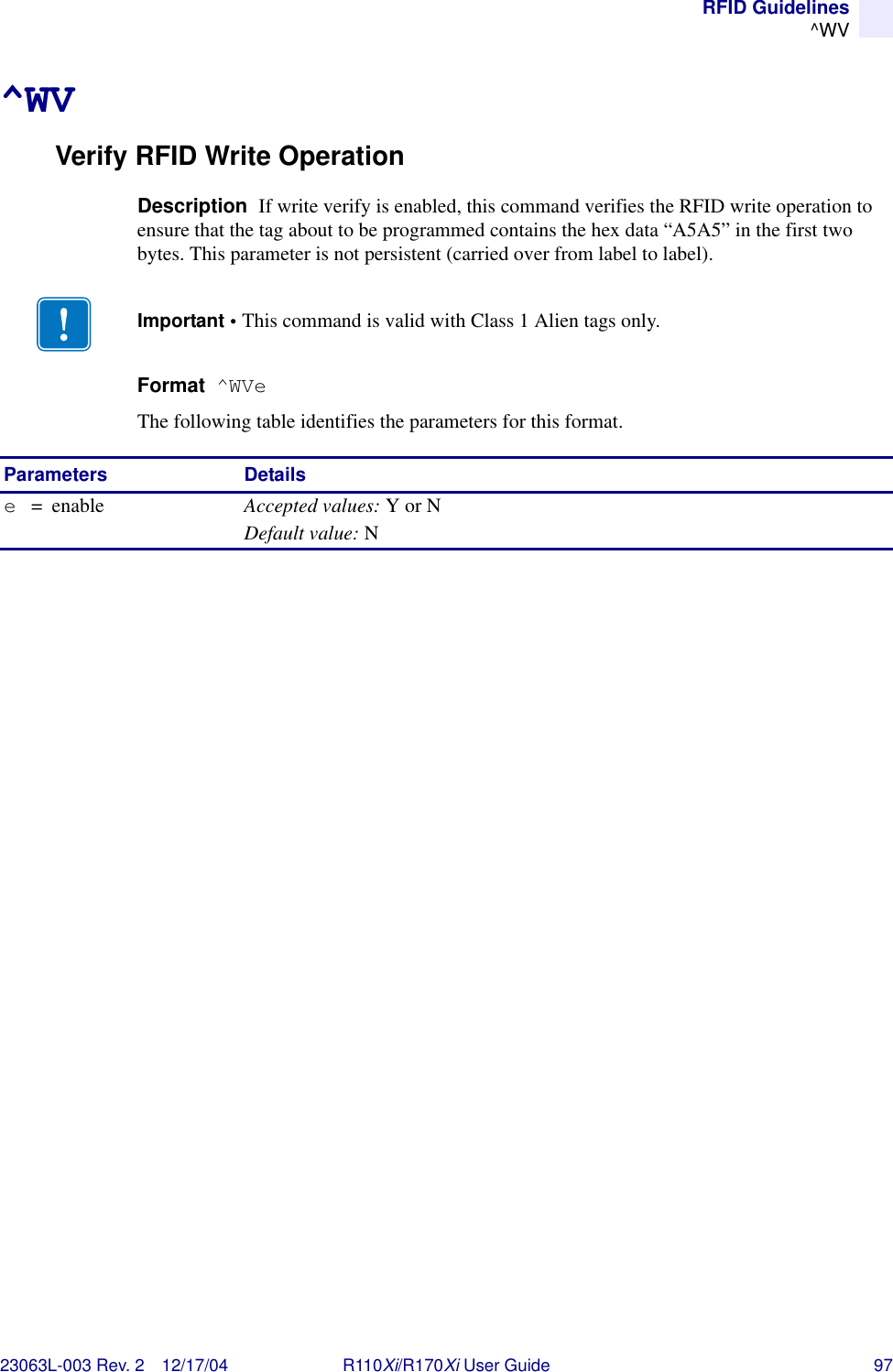 RFID Guidelines^WV23063L-003 Rev. 2 12/17/04 R110Xi/R170Xi User Guide 97^WVVerify RFID Write OperationDescription  If write verify is enabled, this command verifies the RFID write operation to ensure that the tag about to be programmed contains the hex data “A5A5” in the first two bytes. This parameter is not persistent (carried over from label to label).Format  ^WVeThe following table identifies the parameters for this format.Important • This command is valid with Class 1 Alien tags only. Parameters Detailse=enable Accepted values: Y or NDefault value: N