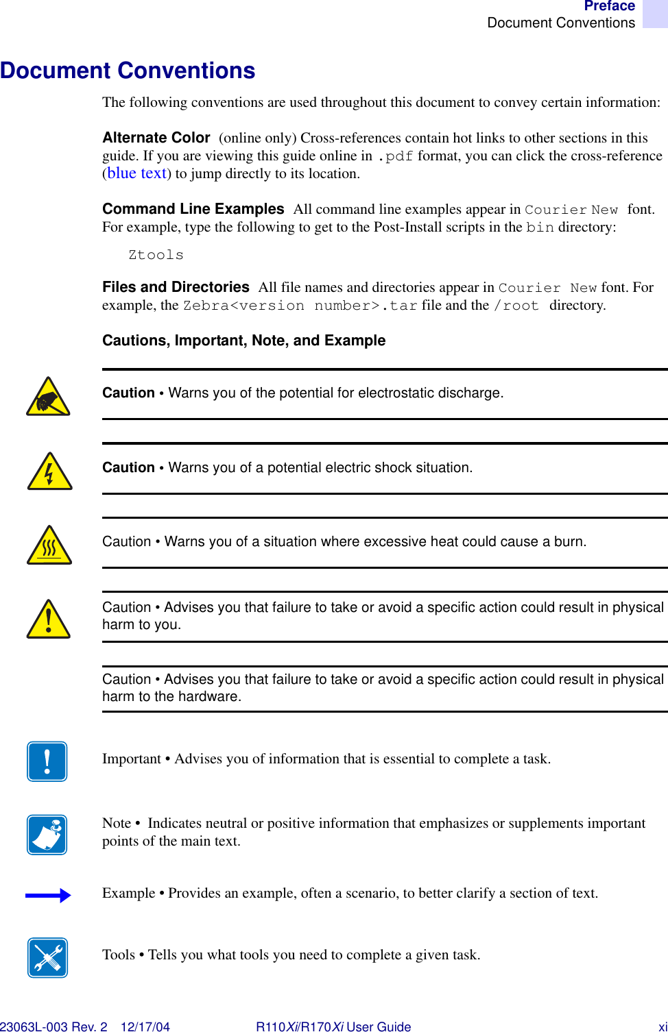 PrefaceDocument Conventions23063L-003 Rev. 2 12/17/04 R110Xi/R170Xi User Guide xiDocument ConventionsThe following conventions are used throughout this document to convey certain information: Alternate Color  (online only) Cross-references contain hot links to other sections in this guide. If you are viewing this guide online in .pdf format, you can click the cross-reference (blue text) to jump directly to its location. Command Line Examples  All command line examples appear in Courier New font. For example, type the following to get to the Post-Install scripts in the bin directory:ZtoolsFiles and Directories  All file names and directories appear in Courier New font. For example, the Zebra&lt;version number&gt;.tar file and the /root directory.Cautions, Important, Note, and Example  Caution • Warns you of the potential for electrostatic discharge.Caution • Warns you of a potential electric shock situation.Caution • Warns you of a situation where excessive heat could cause a burn.Caution • Advises you that failure to take or avoid a specific action could result in physical harm to you.Caution • Advises you that failure to take or avoid a specific action could result in physical harm to the hardware.Important • Advises you of information that is essential to complete a task.Note •  Indicates neutral or positive information that emphasizes or supplements important points of the main text.Example • Provides an example, often a scenario, to better clarify a section of text.Tools • Tells you what tools you need to complete a given task.