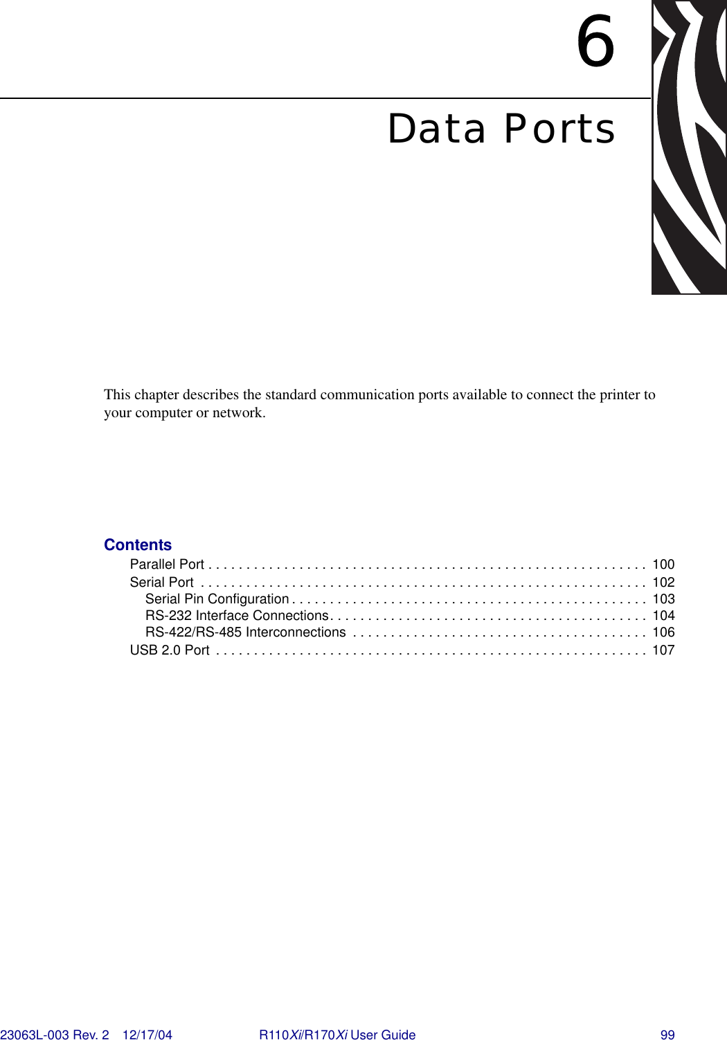 23063L-003 Rev. 2 12/17/04 R110Xi/R170Xi User Guide 996Data PortsThis chapter describes the standard communication ports available to connect the printer to your computer or network.ContentsParallel Port . . . . . . . . . . . . . . . . . . . . . . . . . . . . . . . . . . . . . . . . . . . . . . . . . . . . . . . . . .  100Serial Port  . . . . . . . . . . . . . . . . . . . . . . . . . . . . . . . . . . . . . . . . . . . . . . . . . . . . . . . . . . .  102Serial Pin Configuration . . . . . . . . . . . . . . . . . . . . . . . . . . . . . . . . . . . . . . . . . . . . . . .  103RS-232 Interface Connections. . . . . . . . . . . . . . . . . . . . . . . . . . . . . . . . . . . . . . . . . .  104RS-422/RS-485 Interconnections  . . . . . . . . . . . . . . . . . . . . . . . . . . . . . . . . . . . . . . .  106USB 2.0 Port  . . . . . . . . . . . . . . . . . . . . . . . . . . . . . . . . . . . . . . . . . . . . . . . . . . . . . . . . . 107