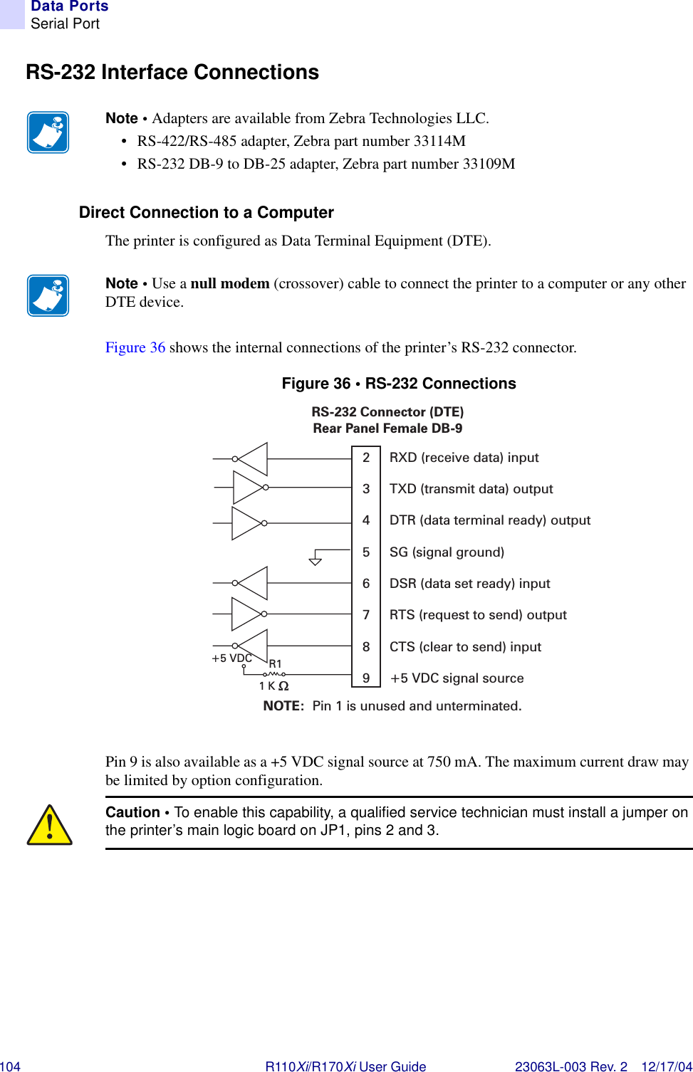 104 R110Xi/R170Xi User Guide 23063L-003 Rev. 2 12/17/04Data PortsSerial PortRS-232 Interface ConnectionsDirect Connection to a ComputerThe printer is configured as Data Terminal Equipment (DTE).Figure 36 shows the internal connections of the printer’s RS-232 connector.Figure 36 • RS-232 ConnectionsPin 9 is also available as a +5 VDC signal source at 750 mA. The maximum current draw may be limited by option configuration.Note • Adapters are available from Zebra Technologies LLC. • RS-422/RS-485 adapter, Zebra part number 33114M• RS-232 DB-9 to DB-25 adapter, Zebra part number 33109MNote • Use a null modem (crossover) cable to connect the printer to a computer or any other DTE device.Caution • To enable this capability, a qualified service technician must install a jumper on the printer’s main logic board on JP1, pins 2 and 3.NOTE: Pin 1 is unused and unterminated.RS-232 Connector (DTE)Rear Panel Female DB-9RXD (receive data) inputTXD (transmit data) outputDTR (data terminal ready) outputSG (signal ground)DSR (data set ready) inputRTS (request to send) outputCTS (clear to send) input+5 VDC signal source23456789R1+5 VDC1K